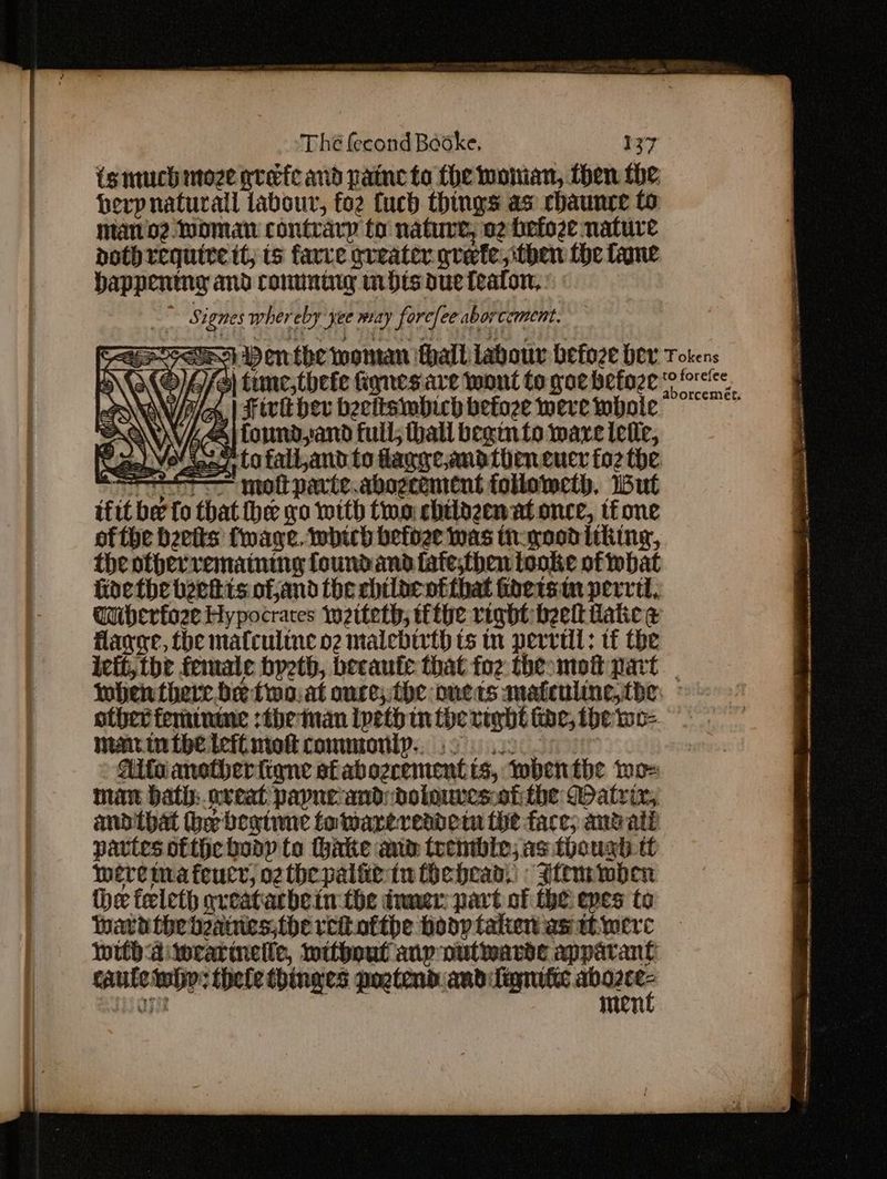ismuch moze grate and paine to fhe woman, then the, herp natural labour, fo2 fuch things as chaunce to mano2 Woman contrary to nature, 02 hefoze nature bothrequire tt, ts farce greater grete, then fhe lane happening and conunig in hts due fealon, -- Signes whereby yee may forcfee aborcement. \O(C)4/e) tune, thefe Rgnes.are wont to gore betoze OAW/A/A, | Hiri der beettsmbich befoze were whole AQ Ai found and full; thall begin to ware ielle, Nae) VeUten 7, to falland to daggeandtieneuer fo2 the iT mot parte.abogcement followeth, But tfit be fo that hee yo with two chtlogenat once, tone ofthe beets faye. which befoee was thegoodiiking, the otherrematning foundand fate;then tooke of what Goethe beets ofand the chilacotthat inetsin pervit, Guibherfoze Hypocraces iwetteth, thie right beet tatie @ Hage, the mafcultne o2 malebir{h ts tn perrtll: tf the ivft, the female byeth, becaute that foz theomot part IMben there be fimo. at once;the onets matculine,tbe: © other feminme :the man Ipeth tn the right fine, the wo- matin the tefl mot commonly... 22s: : , Aifianoctherfiqne afabogrement ts, wbenthe me-= man Hath:.nveat payneanddolouves:oti the Watrix, andibat the begtune to warereadetn the face, andate parties ofthc body to hake anm trembie; as though tt werema feucr, othe pale tu ihehead, : Wtemwben the teleth qveatarbein-the tuner: part of the epes to Mata the beaessihercitofthe hoop tatien axa werc wild aitwrarineiie, mithout anp nutwardse apparant caule teh: thele thinges pogtend andifignatic ae agit men