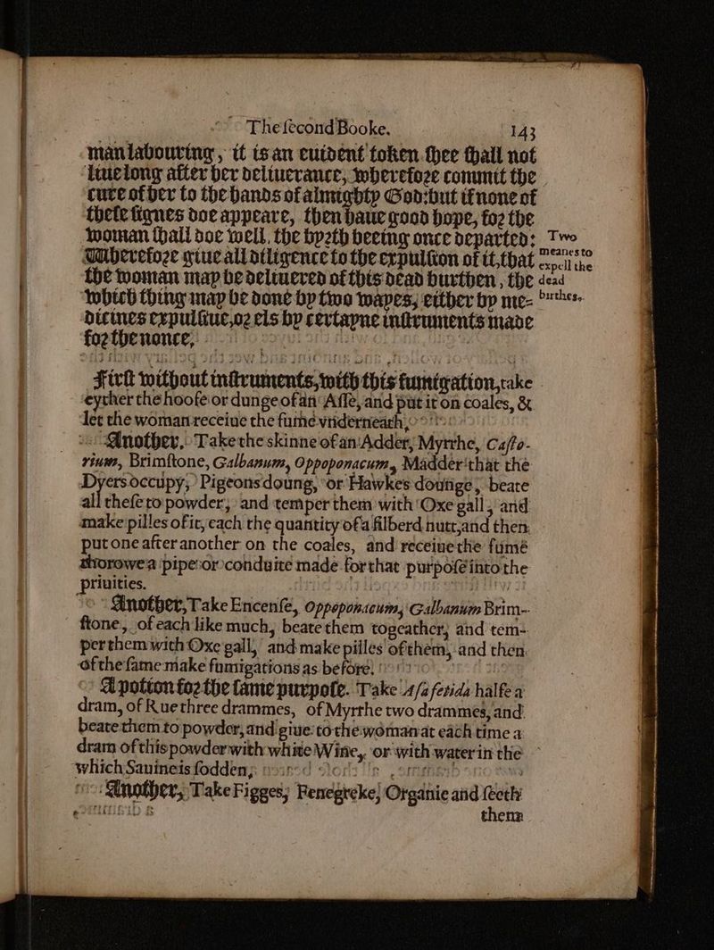 maniabouring, it isan cutdent token thee tall not ‘Ttuciong after ber delincrance, wherefoze commit the cure of per to the bands ofalmighty Goo:but tinone of thefetigqnes doe appeare, then baue goon hope, fo2 the Tuberefoze giueallatligence to the expulton of tt,tbat fhe Woman map bedelwuered of this dead burthen , the iy ts damp ra al COR Nace Fivtt without indvuments, with this tumtgation,cake eyther the hoofe or dunge ofan Affe, and put it on coales, &amp; ler the woman receiue the fume-viiderneach °°: - Another, Take the skinne of an‘Adder; Myrthe, Ca/fo- _ -viwws, Brimftone, Galbanum, Oppoponacum, Madder'that the Dyers occupy,’ Pigeons doung, ‘or Hawkes doutige, beare all thefe to powder, and temper them with ‘Oxe gall, and make pilles ofic, each the quantity of. filberd nutt,and then put one after another on the coales, and receinethe fumé aiorowe a ‘pipe:or conduite made forthat purpof@into the ‘/priuities. ! ORME IW 1 ©“ @inotber, Take Encenfe, Oppeponacum, Galbanum Brim-- fone, of each like much, beate them togeather; and tem-. perthem with Oxe gall,’ and make piiles ofthe, -and then. Ofthe fame make fumigations as before) > hs Of abt A potton foz the fame purpote. Take 4/2 ferida halfe a ram, of Ruethree drammes, of Myrthe two drammes, and: beate them to powder, and give tothe womanat each time a dram ofthis powderwith white Wine,. or with waterin the — which Sanineisfoddenj yoir-d Slory's pormenbo noses Another, Take Figges) Fenegreke} Organie and (eth iBID &amp; thenn S dicines cepuliiucoz els bp cevtapne inficvuments made