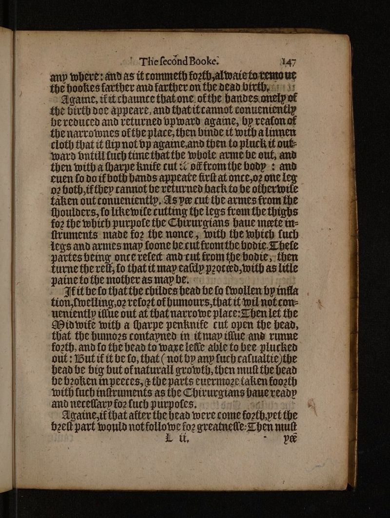 any wheres and as if commeth fosth,alioate fo temo ug the bookes farther and farther on the dead bivthys 3: Agate, tittcbaunce thatone. ofthe bandes.onelp at {he birth doe appeare, and thatitcannot conuententip bereduced and returned bp ward agame, bp realonof thenarvotmnes ofthe place, then binde tf with almmen cloth that it iipnotbpagame,and then to pluck tf out ward huttli {uch time that the whole avrmehe suf; and then with afhavpe kintie cut << of fromtbhe bonp : and ruen fo doifbothb bands appeate fivit at once,o2 one Leg o2 both, tfthey cannot be returned back to be otherintte taken out conucnientip, ds pe cut ibe armes from the Hhoulders, foltkhewite cutting the legs fromthe thighs fo2 the which purpote the Chivurgians baue mete w- fruments made foz the nonce; mith the mbich fuch Lens and ares map foone becutivomtbe bodie. Lele partes being once refet andcut trom thebonte;, then turne the vet; {0 that tt may cally pooced, with as litle painetothe motherasmapbe. IL Ffithe fo thatthe chiloes head be fo fwollenbyinila fion,finciling,o2 relogt ofbumours, that wil notron- uenientlp ilue out at that navvoiwe plare:Dheniet the Mio wife with a harpe penknife cut open the head, that the bunozs contayned tn imap iiiue and runne fozth, and fo the bead to waxeieie able to bee plucked out : ut tt it be fo, that (not bp anptuch catualtte the Headbhe big but ofnaturall growth, then mut the dead bebeoken mpeeces, ethe parts eucrmoze taken foozth mith {uch infivuments as the Chivurgtans bane readp and neceflavp fo2 fuch purpotes, inl 1! : Aratne,ti that after the bead were come fozth,yet the eet part would not mics cfo2 gveatnetle: hen mutt L ut, See Dee