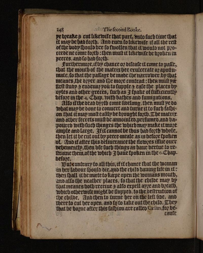 pebecakes cut likewite that part, bute fuch tine that tt map be bad foeth. And enuen foltkemite ifall the ret ofthe bodp thould bee fo fwolien that it mould not p2o- ceede ne come fogth : then mutt it ikemife be beoken in peeces, and{o bad fozth. Furtoerinoze,tthp chance o2 otleate tf come to patic, that the mouth of the matrix bee evuicevate o2 apottu- mate, to that the pallane be made the navrower,bp that meanes,the d2per. and the moze contrac: then mult pe before intoe'4, Chap, with bathes and fumtgations, Allo téthe dead byeth come fidelony, then mutt pedo. tobat may be done to convert and furne tt to fuch fatbt- and other fecrets mutt be annomted,perfumed,and ba- ‘poured with Cuch thinges the which map make moze anple andlarge, JE cannotbhe thus bad foeth whole, then let tt be cut outhp peece-meale as ts betoze fpoken — Pehementip, then dle fuch things as bauc bertue to re- befoze, andalfo the neatber places, fotbattbe chiloc map bp toat meanes both receiue ¢ alfo erpell apze and beeatd, which otherwite might be Ropped, to the beiirudton of the chilae, Andthento turne her on theieft koe, and that be bogne after thts falhion ave valley te foe oe