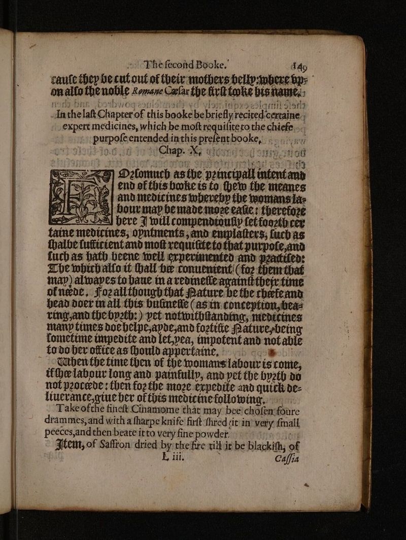 -. | The fecottd Booke, Ado caute thep be cut out of theiv-muothers belly bere bp: onaltothe noble Lomene Corlar the fix tooke bis nawe,: MOTE a DIIDWOG exo aes yO ylsT aD eS etiam sion Anthe lah Chapter of this booke be briefly recited,cerraine., expert medicines, which be moft es to the chiefe... purpofeentended inthis prelentbooke, .. .:. VOM Chap. 3 cieord tad tare on ad CHEZ) Delomuch asthe peimcipall ntentand Kall Seas | end of this bookie is to hem the meanes MRA e | and medicines webevebp the womans ia: PU - | Dour may be made moce ealie: theretoze HC DS] Here J will compendioully tet foorth cer fatne medicines; opntments and entplatters; fucbas thalbe tutitctent and mot requifitete that purpote,and fuch as ath beene well erpertmented and pzatteled: Ahe whichallo wt Hall he conuenient: (fog them that map) alwapes to bane tn areaineieagamntttherwtime ofnede, Fozalithbough that Pature be the chefeand bead doer mall thts bulinedle (asin conception,beas ring,and the bpeth: ) pet notwithtanding, medicines manp tines corer hicn anh fozttiie Patuvesbeing fometime impedtte and let,pea, impotent and not able todo ber office as houldappertaine, > pebii Gubenthe fine then of the momansiabour ts come, tihelabour tony and painfully, and pet the bpeth a0 not peocerde: then fo2 the moze expedite and quick de- liucrance,gtue ber of this medicine following... Take ofthe fineft Cinamome that may bee! chofemfoure drammes, and with a fharpe knife fir thred ¢it'in very {mall peeces,and then beate itto very fine powder: {ay Item, of Saffron dried by the fre vill it be blackith; of h iil. Calfia