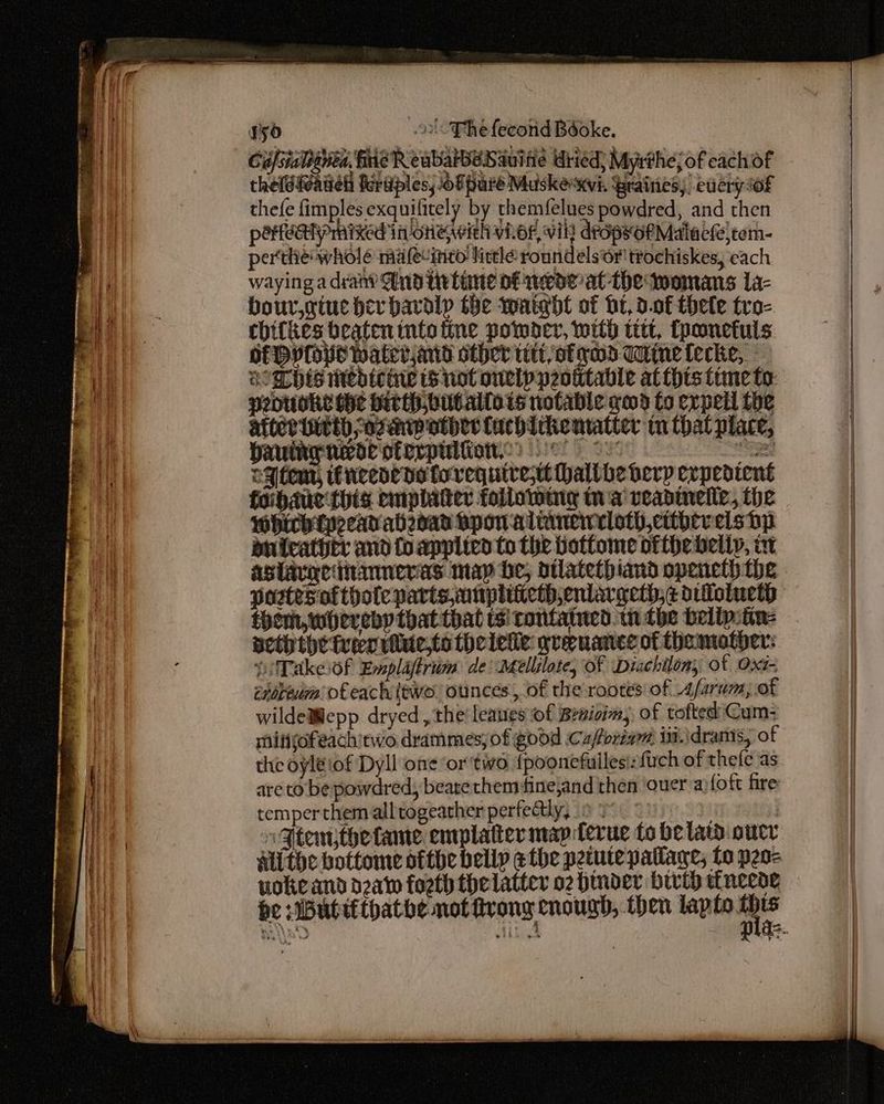 yy ol-Thefecond Béoke. Cufsialatiba. fe R eabarbeSauitie Wiied; Myrthejof eachof theldivatiel feriples, oF pure Muske xvi. Graities; eucry of thefe fimples exquilitely by themfelues powdred, and then pereahyprnixed in oneiwieh vher, vik dropyorMalact)tem- perthe wholé ma feuinto lirtle round elsor ttochiskes, each waying a drany And tvtime of wecoe at The womans La- bour,giuc bev havalp the waigdt of bt, d.0f thele tro- chifkes beaten into fine powder, with titt, fponetuls HEV ops Water,and other tit, of rod Tine fecke, NOM his Wedtcie not onelppeotitable at this time to: penuoke the birth out.allots notable ged fo expell the atiertatth saganipothes Cachickentatter tn that place, bautny noe oferpultion, >. 2 eMtemt, fneene de foregquivet haltbhe erp expeatent foihaue this emplater folloming ta veadinelle, the whirbtpeeav ahead Hpon almmencloth,ctthereis Dp bnicathtr and fo appited Co the bottome ofthe belly, i aslavgedianneras map be; otlatethbiand opencth the postesoftholeparts,unpliiiethenlargeth;¢ dilloinetp them, whereby that that sitonfatued. tn the belipitin: neththetver viltie,to thcleke grenance of thamother: DiTakeof Emplafirton de Mellilote, Of Diachilony ot Oxs- enoreum: o€eachtewe ounces, of the rootes of A/arum; of wilde@lepp dryed , the’ leaves of Benioim; of tofted' Cum: mitjofeachitwo drammesjof godd Cuforiam in. \dranis, of the oyléiof Dyll one ‘or two {poonefuilesi:fuch of thefe as are to: be powdredy beate hem finejand then ‘ouer a)foft fire temperthem alltogeather perfectly, 9 Yo | Hip ut i Gtemthetane emplater map ferue to be lata oucr Alithe bottome ofthe belly e the petute pallage; to peo- vokeand daw forth thelatter o2 bmoder bwih tfneede — be :Buttithathe not frong enough, then lapto 1