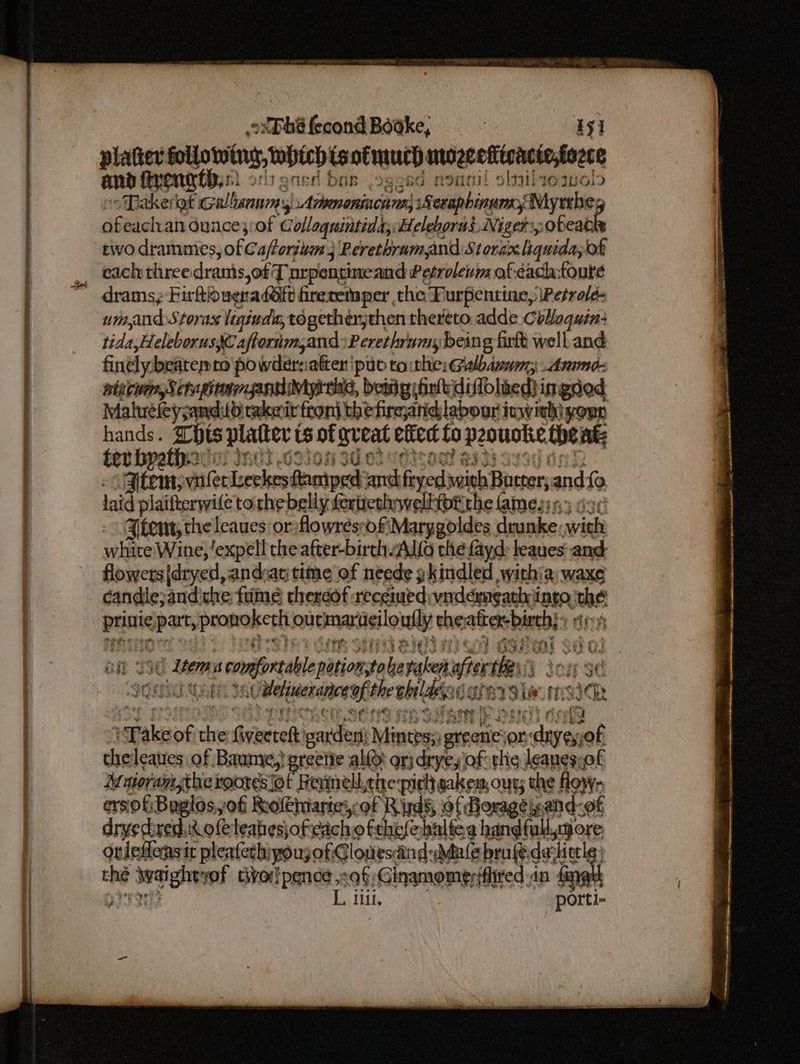 See ES # a Re eal ee ee a as RD ae EN CPOSOST ovDbS fecond Boake, i Ty platter following, which isofmuch ntozeetitcacie,fozce and firong this) onen DOB, IgeEG f roan! oll mals oTakerat cullen, Arimenincnms 8 erapbinume, Myrrbe; ofeachan Gunce;:of Collagnintiddy Heleborus, Niger ,obeat two dramnies, of Cafforiuan 3 Peretbrumand Stordx liquidayot _ eachthree dranis,of Tnrpentineand Petroleuwm of each:toure drams; Firftiduena dOft freretaper the Furpentine,\Petrold- umandStorax ligiuda; togetherjthen thereto adde Coaquin: tida,Heleborus, Caflorim,and »Perethrnmy being furtt well and finely beatemno powdersatter pub to hie: Galbdwnm; Ammo: wincwn, Scheie pagiMyr sas, betig fink diffoliedi ingsed Maluefeysand: LOtakeirfroni thefircjanid labour ivwith} youn ee pai platter ts of ory efied ta pooustie theat; ev “item, viifer iseekes damped: ok fogexisainh Batter, and {9 laid plaifterwile torhebelly fertcthwelltptithe Ames n3 dsr item; the leaues or flowresrofiMarygoldes. sea vi white Wine, 'expell the after-birch ALO the fayd: leaues and: flowers |dryed, andar time of neede gkindled with\a: waxe candle, andithe fume therdof recenued: virdérmeathiingo. wae brine pars peononerth out mariieilo willy the atcer-birehy: Ez Here, i ns confit btiaasint in valk wer ses of oe f Uveieccence al: the obildessc e7 } lies ft, Ih seas of 7 Gaentel: on Mintes;, ters Se on or the leaues of Baume,! greette alto: orj dryey lof thie leanes-of Maiorangtheroores fot Reimell,che pick sakes, ous; t the flow- ersof:Buglos,of Rolthiarte,cof R ids, of Borage ieand- of dryedired.ic ole leabesjofeichofthelehaltea hand fol ore orlefleasir pleafech) yougoti Clowesaind Male brufedarhicele thé Satie vof civorlpence of Ginamomersflired in fag ere Pee