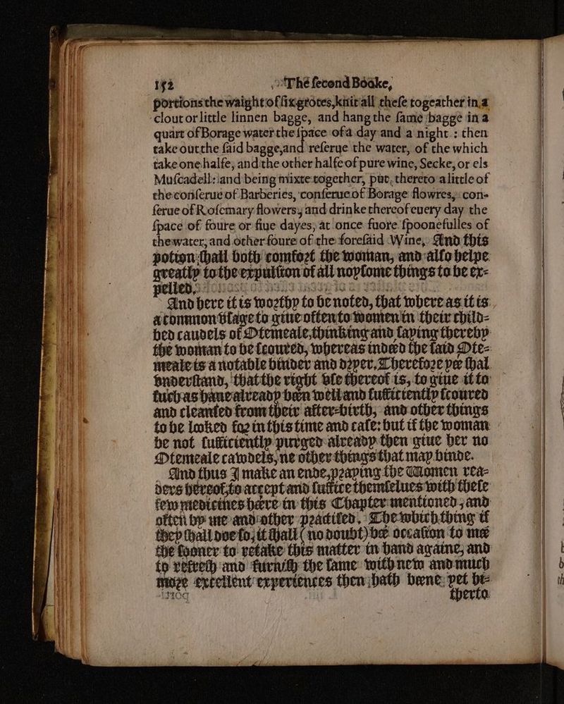 portions the waight of fixgrotes,knirall chefe togeather in.a quart of Borage water ce ofa.dayand a night.: then take outthe {aid bagge,and referye the water, of the which take one halfe; andithe other halfeof pure wine, Secke, or els theconferue of Barberies, conferucof Borage flowres, con- ferue of Rofemary flowers, and drinke thereofeuery day the {pace of foure or fiye dayes; at once fuore fpoonefulles of thewater; and ocherfoure of the forefaid Wine, And this potion hall both comfozt the woman, and-alfo belpe Stats totheerputiton of all noplome things ta be ex- aconmnon tlayeto gineottentowomenitn {heir child- fuchasbancalveadp ben weltand futiicientlp froured and cleanted fromitbeiv after-bivth; and otber things be not fufficientip purgedalreadp then gtuc Der no Mtemeale cawdels, ne other things that map binode. _ And thus J make an ende,peapmng fhe Women rea- devs hereof, toacceptand luttice themlelues mith tele oftcii bp meandother paditer, Thewbichthing tf thep (hall poeta) tt Hall ( no doubt) bx occatton fo me to refeeth and tural the fame witb nem andmuch 4 . | ee | |