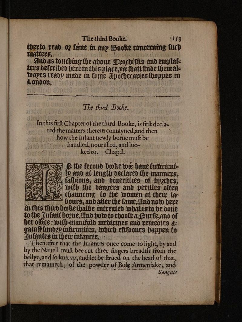 thevfo, read. 02 fene i any wooke concerning fuch matters, + biog Ol -@ind as touching the aboue Trachitis and enrplat- ters delcribed bere in this place,ye (hall finde themal- cei readp made tn fome Apothecavies thoppes tn Te Saas ype serene teem ee Get eet erestnepees RAE ILEESELESE TELE, EIT OA, Gaetan The third Booke. Inthis firft Chapterof the third Booke, is firft decla: redthe matters therein contayned,andthen ~» howthe Infant newly borne mutt be ee handled, nourifhed, and loo- i kedto. Chap.L zl PD the fecond bole we bauetuticient: oNe lp and at length declared the manners,, ~Neo| fatbtons, and dtuerities of bpetbhes, | e\7| with the dangers and petilies often we Udo) Chauncing to the women at their lac hours, and after the fame.dnad now here bboke thalbe tntreated whatisto be done to the Anfant bozne,And how to choole asPurte,and of ber ofice: with manifold medicines and remedies a- gain Plundzp tniirmities, which eftfoones happen to Antantes tn thetr mfancie,.- Thenatter that the Infantis once come to light, byand by the Nauell muft bee cut three fingers breadth from the bellye,and foknit vp, and let be ftrued on the head of thar, that remaineth, of the powder of Bole Armeniake, and | ee eC ye A SANQUIS