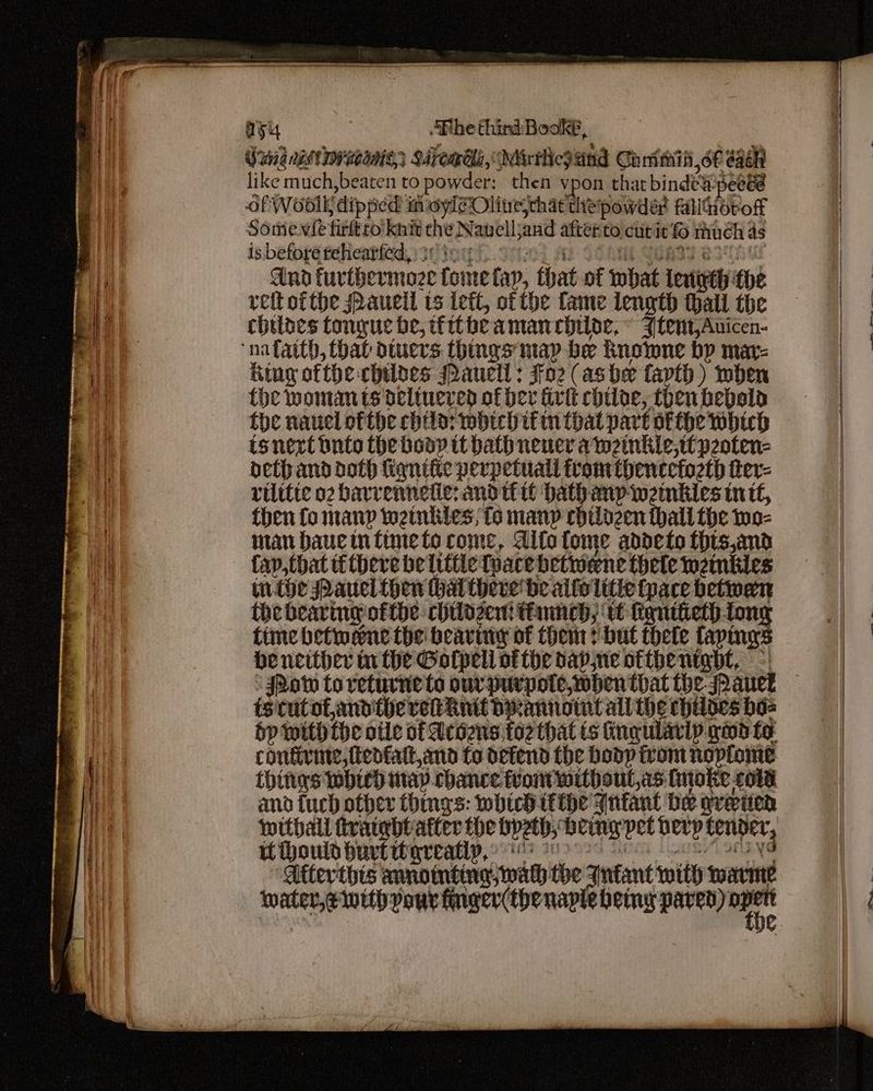 ayy . “Phe third Bookf, like much,beaten to powder: then vpon that bindea-pecéé Of Woolk dipped moyl@Olive;chat the powder fillnoroff Somewle firfttto knit che Navelljand after to. cut it much 4s isbefppgtdhentied sing hse Ab CoA SOR BStha And furtbermoze tome tap, that of what leigth the reft ofthe Pauell ts iett, of the fame length hall the chiloes tongue be, ifttheamancbiloe, © Jtent,Auicen- King ofthe chilaes Pauell : $02 (ashe fapth) when the woman ts delinered of ber tivk chloe, then hebals the navel ofthe child: which ifin that part ofthe which tsnext tuto the boop it bath nener awmeinkle,ttpeoten- beth and doth fiqnifte perpetual tromthencefoeth ier- rilitie o2 bavrenneiie: andtt tt bath anp wetnkles int, then fo many wetnkies, io many chilozen hall the wo- man haucintimete come, Alfa tome addeto this,and fap, that tf there be little Tuace betwene thele weinkies withe Pauel then hal there’ be alfolitie tpace betwen the bearing-of the: chilozent thane, it fignitieth tong time betiweene the beaviny of them? but thele tapings be ncither tn the Golpeli atthe bape otthentgbt, °| ‘JRow to returne to ourpurpote,wbhen that the aut istutofandthe ret init bpannoiut all he chiloes ba= bp with the otle of Achens,fo2 that ts ing ularly ows fo confirme,fedfattand to defend the bodp from nopiome things whic) may chance frontwithout,as fitoke colt and tuch other things: wbhichitthe Anfant be green withall tvatgbtatter the bpeth, being pet berp tenner, iH ihould hurtwtyreatip,: ‘ iy ‘ Atterthts annointing; wal the Jnfant with marme water, ewith your finger(thenaplebemy pee