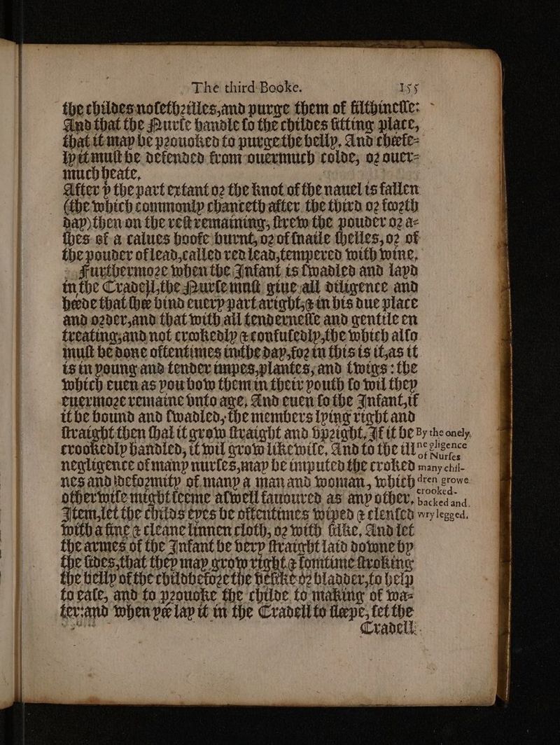 thechildesnofethzttics,and purge them of filtbincile: - Ano that the Purte handle fo the chilaes iting place, that timap be peounkea fo purgethe belly, dnd checte- wetmult be defended fromr-oucrmuch rolde, 02 oucr- much deate, | | ! | after p the pavt extant o2 the not of the nauel ts fallen — (be whitch commontp chancethatter. the thivd 02 fw2th dap) theron the rvehtremaminy, trem tbe poudcr 02 a- {hes of a calues boofe burnt, ozof{natle theiles,o2 of the pouder oflead,called ren lead,tempered with wine, » sruvtbermoze when the Infant ts wadied and lap tn the Cradcilthespurlemnd giue-all dtligence and hede thatthe bind euerppartaright¢ tn bts due place and ozder,and that with all fenderneile and genttic en treating,and not crokediy econtutealp,the woth alto mult beaone oftentimes uutbedap,foetn tists tl,as tt is it poungand fender inpes,plantes; and twins: fhe which cuenas poubow themm ther pouth fo wil thep cnerinage remaine onto age, Andcucn fo the Infant ibe bound and Cwadled, the members iping righ tand mwithbafine ¢ cleanelinnen cloth, 02 with filke, And tet theavmes of the ynfant be herp fratebt latd downe bp the fides, that thep map grow right ¢ fomtimefiroking fhe belly ofthe chilbbetozethe hevien2 bladder,to beip to rate, and fo peouoke the chile to making of waz fevrand when pe lap in the Cradell to said fet fd a rabdell:.