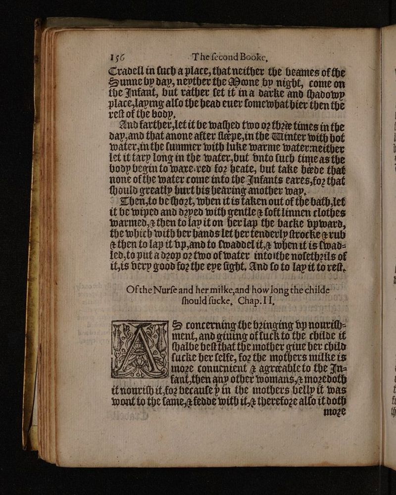 Cradell tn fuch a place, that neither the heames of fhe the Infant, but vatber {et tt ina davke and hadowp refofthebonp, and tarther,tet tbe wathed tino 02 thee times in the dap,and that anone after feepe,tn the Minter with hot water,tnthe fummer with luke warme watermeitber ict tt tarp Long in the water,bul Dnto tuch time as the hoop begin to wave.ved fo2 beate, but take beoe that none ofthe water come tnto the Jufants eaves,fo2 that (hould greatly burt bis heaving another way, - Then,to bethaet, when tts taken out of thebath,leé tf be wiped and depen with gentle ge foftlinnen clothes warmed, ¢ then tolapiton derlap the backe Dpward, fhe which with ber bands let her tenderly irocke evub ethen tolap tt bp,and fo Cwaddel ttc whentt ts fwad- ied,to put adeop o2two of water intoithe notethzils of it,ts herp good fo2 the epe fight, And {o to lap tt torett, Ofthe Nurfe and her milke,and how long the childe ' — fhould facke, Chap.IT, | a i; : II/ AA & concerning the binging bp nourtth- ment, andgiuing offuck to the chtlde tf (halbe bet that the mother gtuc ber chile 1s ¥| fucke ber felfe, fo2 the mothers milters AL DNS) moze Conucnicnt ¢ agreableto the Jina —— fant then any other womans,¢ mozedoth itnourtlh if,fo2 berautep tn the mothers belip tt was wont to the fame,cfende with it,¢ theretoze allo ee —— Fann oe
