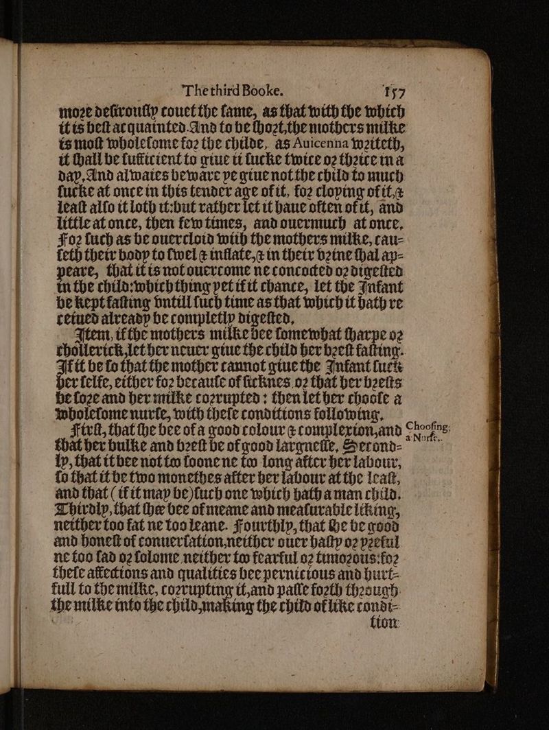 nioze defivoutly couct the fame, as that with the which itis bet acquatnted.dna to be Hhozt,the mothers milke ts mot wholefome fo the childe, as Auicenna jy2iteth, tt hall be fufticient to give tt tucke twice o2 theice ma dap, And alates beware pe gtue not the child to much. fucke at once tn this tender age of tt, fo2 cloping of tt,¢ leatt alfo tt loth tt:but rather let tt bane often oftt, and littic at once, then fem times, andoucrmuch at once, Fo2 fuch as be ouerclovd with the mothers muilke, cau- {eth thetr bodp to {wel ¢ inflate,c tn their betne thal ap- peare, thatitts not oucrcome ne concocted o2dtyeited mn the child:iwbirh thing pet ifit chance, ict the Jnfant be keptfating bnttil fuch time as that whtch it bath re cetued already be completly digetted, Ftem, tithe mothers mitke dee fomewbat harpe oz rhollerich let her neucr gtue the child ber beet fatting. Aft be fo that the mother cannot gtuc the Jnfant fuck Her (elfe, either fo2 becaute of ficknes 02 that her belts be foze and hermiike coevupted: thenlet ber choote a wboiefome nurte, with thele conditions following, that ber bulke and bret be of good larquetie, Becond- lp, that tt bee not to foone ne tw long after ber labour, fo that it be fwo monethes atter ber labour atthe Ieatt, and that (fit map be)tuch one which bathaman chia, Chwolp, that the bee ofmeane and mealurabie liking, netther too fat ne tooleane. Fourthly, that He be wood amd bone of conueriationnetther oucr batty o2 pzetul ne foo fad o2 folome netther too fearful 02 timozous:fo2 thete afedtons and qualities bee pernicrous and burt- full fo the mike, cozvupting tt,and patle fo2th theougd the mtike into the chilamaking the child oflike ne AUG