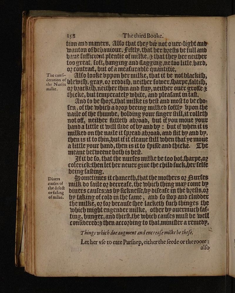ttonand maners, Allo that they be not ouer-lightant wanton ofbepautour, Ftttly, that der beets be tuiland baue Cutecront plentte of mike, ¢ that thep bee neither too great, loft, banging and flagging ne too litle, bard, o2 contrad, but ofa mealurable quantttic, Theconi- Alo looke bppon ber milke, that tt be notblackth, the Nurfes CLC wt, grap, o2 readtth, neither tower, harpefaltih, mike. oO2 Ozaki neither hin and fluy, neither oucr gvoile ¢ thicke, but temperatelp white, and pleatant tntatt, dnd to be thozt,that milke ts belt and motto be cho- fen, ofthe which adzop beeing milked fottip Dpon the natle of the fhumbe, holding pour finger fil, rolleth —notot, netther fttteth abzoad, hut pou mone pour hand alittle tt will fitde ofbpandbp : but tf whenitts milied onthe natte tC fpzead abeoad, and itt bp and bp, then ts tt to thin,but tf tt cleaue till mben that pe moue alittle pour band, then is itto (pifleandtbicke. whe The confi- ¢ meane betineene both ts beet. 7 Aftt be fo, that the nurtes mitke he foo hot, tharpe,oz colevich:thenletber neuer give the chtla fuck,ber telte being fating, | ne Divers Hometimes ttchanceth,fhatthe mothers o2 urtes caulesof sili do fatle oz decreate, the mbich thing map come bp orfiling DiUers caules:as by ficknetle,bp dtleate tn the beelts,o2 ofmike. hp taking ofcoldinthefame, and fo flop and cludder fhe mile, o2 fo2 becaule thee lacketh fuch thmnges the which might engender mile, other bp ouervmuch fal- Things which doe augment and encreafe milke be thee. Let her vie to eate Parfnep, either the feede or theroote : er vie to cate Pat leede: sf