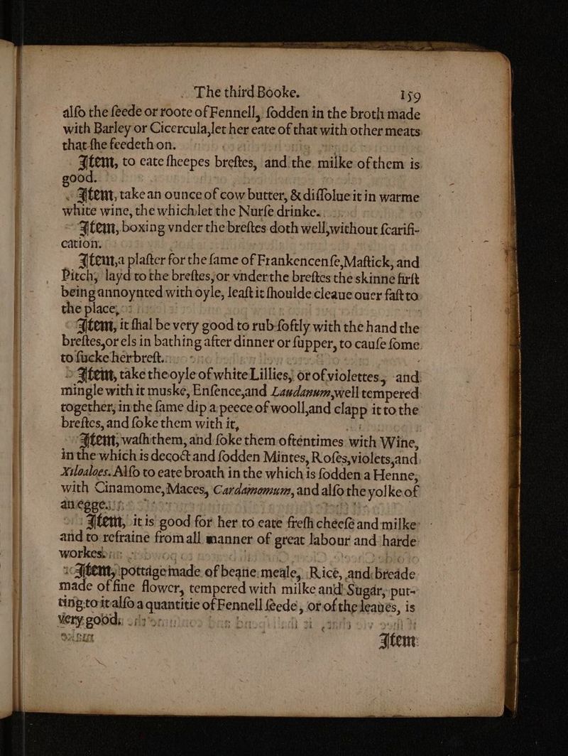 alfo the feede or roote of Fennell, fodden in the broth made with Barley or Cicercula,let her eate of that with other meats: thatthe feedeth.on. ) : MiG tet ¥tem, to cate fheepes breftes, and the milke ofthem is. ood. : « ¥temt, take an ounce of cow butter, & diffolueit in warme white wine, the whichlet the Nurfe drinke.. -. ‘tem, boxing vnder the breftes. doth well, without {carif- cation. tein, plafter for the fame of Frankencen{e,Maftick, and Pitch; layd to the breftessor vnderthe breftes the skinne firft being annoynted with oyle, leaftic fhoulde cleauc ouer faftto. the place, °: 3 tM 4tem, it thal be very good to rub-foftly with the hand the breftes,or els in bathing after dinner or fupper, to caufe ome. to fucke herbreft.;:.- - | : » ¥fem, take theoyle of white Lillies, or of violettes 5 and. mingle with it muske, Enfence,and Laudanum,well tempered: together, inthe fame dip a:peece of wooll,and clapp itto the breites, and foke them with it, vu Aten, waththem, and foke them ofténtimes with Wine, in the which is decoct and fodden Mintes, R ofes,violets,and Xiloaloes. A\fo to eate broath in the which is fodden.a Henne, with Cinamome,Maces, Cardamomum, and alfo the yolke of MRSA SI ure ae Pitt He Alem, itis good for her to eate frefh chec@ and milke> - and to refraine from all manner of great labour and: harde