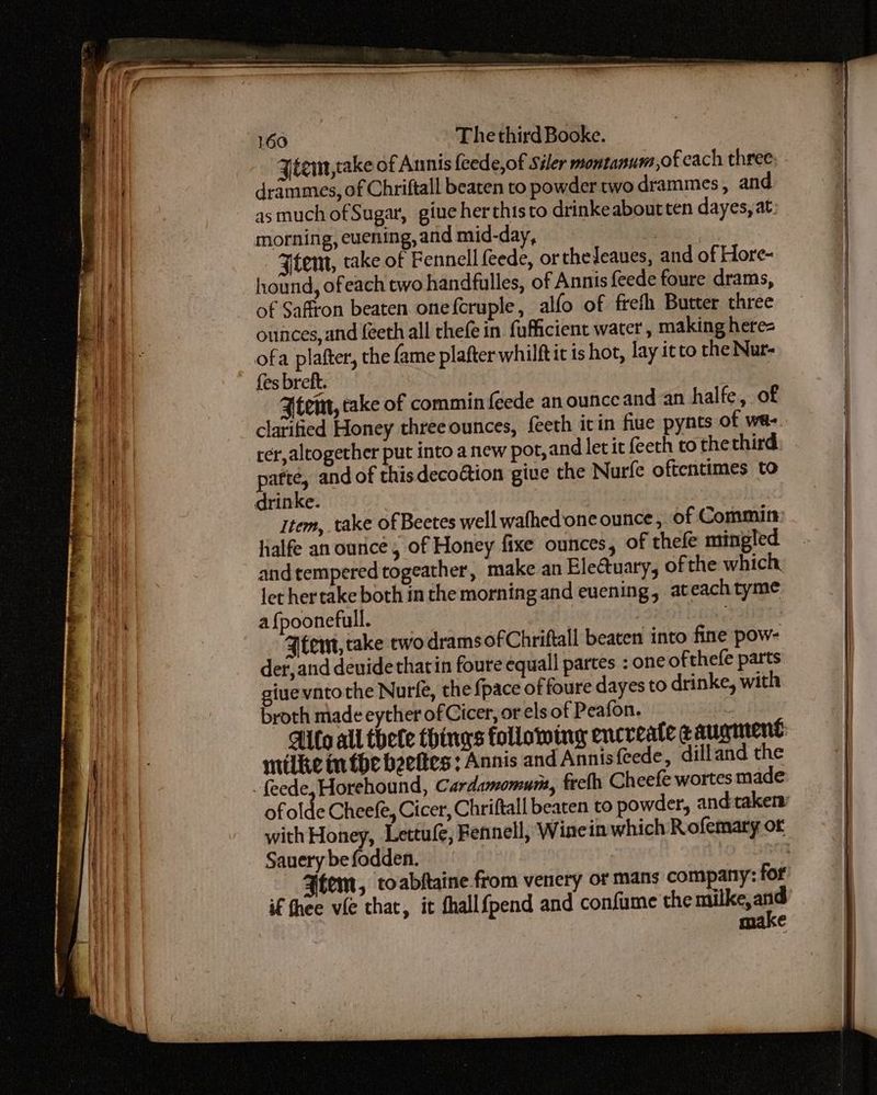 Jéem,take of Annis feede,of Siler montanum,of cach three. drammes, of Chriftall beaten to powder two drammes , and morning, evening, and mid-day, GS, Ftem, take of Fennell feede, ortheJeaues, and of Hore- hound, ofeach two handfulles, of Annis feede foure drams, of Saffron beaten onefcruple, alfo of frefh Butter three ounces, and feeth all thefe in fufficient water , making here- ofa plafter, the fame plafter whilftit is hot, lay itto the Nur- fes brett. tem, take of commin feede anounceand an halfe, of clarified Honey three ounces, feeth itin fiue pynts of wa- tér,altogether put into a new pot, and let it feeth to thethird, - pafte, and of this decoétion give the Nurfe oftentimes to item, take of Beetes well wafhed one ounce , of Commin ialfe an ounce, of Honey fixe ounces, of thele mingled and tempered togeather, make an Electuary, of the which. let hertake both in the morning and evening, ateachtyme a {poonefull. Eph gs Ftent, take two dramsofChriftall beaten into fine pow- det, and deuide that in foure equall partes : one of thefe parts giuevntothe Nurfe, the fpace of foure dayes to drinke, with broth made eyther of Cicer, or els of Peafon. ; Aifo all thete things following encreate & aurmrent ntilke in the beeltes : Annis and Annis{eede, dilland the ofolde Cheefe, Cicer, Chriftall beaten to powder, and taken with Honey, Lettufe, Fennell, Winein which Rofemary or Sauery be fodden. | 9 dpe Ftem, toabftaine from venery or mans company: for if fhee vie that, it fhallfpend and confume the matliege €