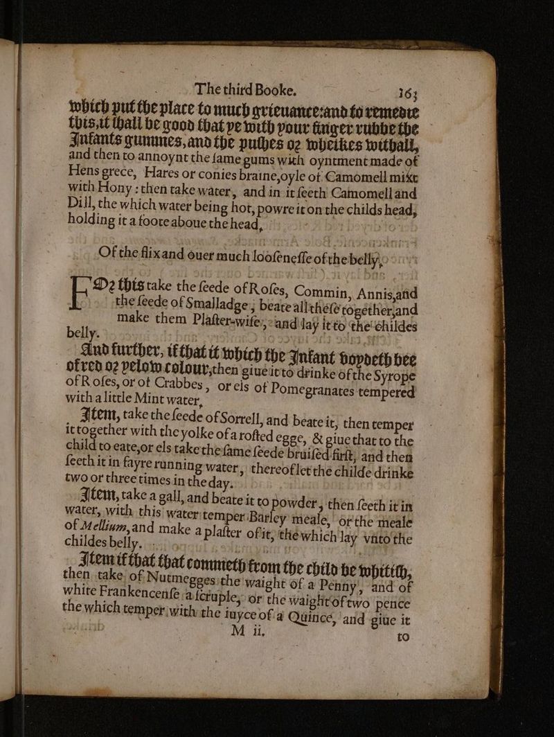 which put the place to much gricuancesand fo remeate this,t thall be good that pe with pour fingerrvubbe the Jutants gununes, ana the puthes 02 nbcikies Wwithall, and then to annoynt the {ame gums with oyntment made of Hens grece, Hares or conies braine,oyle ot Camomell mike with Hony : then take water, and in it{eeth Camomell and Dill, the which water being hot, powreit on the childs head, holding it a tooteaboue the head, : Of the flixand ouer much loofeneffe of the belly, © 0 ‘D2 this take the ede of Rofes, Commin, Annis,and the feede of Smalladge.; beate allthéfe rogetherjand make them Plafter-wife:,:and lay it to the’ childes belly. Wee: 3 23 < And turther, that tt which the Inkant bopdeth bee ofred 02 pelowcolour,then giueitto drinke ofthe Syrope of R ofes, or of Crabbes, or cis of Pomegranates tempered with a little Mint water, a tem, take the feede of Sorrell, and beateit, then temper ittogether with the yolke ofarofted egec, & giuethat to the child to eate,or els take the(ame feede bruiféd-firft, and then feeth it in fayre running water, thereoflet'thé childe drinke two or three times in the day, Stem, take a gall, and beate it to powder water, with this’ water: temper ‘Bar of Mellinm,and make a p! childes belly... Stem tf that that comnteth from the child be wpitith, then take: of Nutmegges the waight of a Penny’, and of white Frankencenf afcruple, or the waightoftwo pence the which temper with the tuyce of'a Quince, and giue it | M i. to