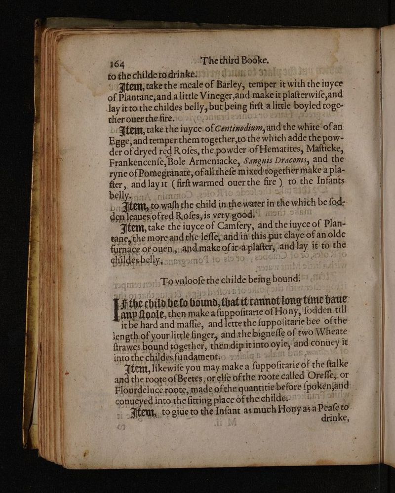 to the childetodrinke. 31h OF 38) . Ztem, take the meale of Barley, temper it wich the inyce of Plantane,and a little Vineger,and makeit plafterwife,and lay itto.the childes belly, but being firft alittle boyled toge- cher over the-fire. O, PeLiO2 | Jtem, take the iuyce of Centinodium, and the whiteofan Egge,and temper them together,to the which adde the pow- der of dryed red Rofes, the powder of Hematites, Matticke, Frankencenfe, Bole Armentacke, Sanguis Dracons, and the ryne of Pomegranate, ofallthefe mixed rogettier make a pla- at and lay it (firftwarmed ouer the fire ) to the Infants ellysi cack olen | | bat atem, towafh the child imehewater inthe which be fod-. den leanes ofred Rolesyis veryigood) + Wot 298! Atem, take the iuyce of Camfery, and the iuyce of Plan- tane,the more and thie lefleyand in’ this put claye of an olde furnace of ouen,,\and.make of ir-aplafter, and lay it to the ghildesbelly, Sseirnioy To valoofe the childe being bound. F$ the child helo boundsthattt cannot long time dave: anv tipale, then make afuppofitarte of Hony, {odden till itbe hard and mafie, and lettethe fuppotitarte bee ofthe: length of your little finger, and the bignefle of two'Wheate- ftrawes bound together, thendipitinto oyle, and conuey it into the childes, fundament LG.f faba DE - Atem, likewile you may makea fuppofitarie of the ftalke and the roote of Beetes, or elfe of the roote called Oreffe;. or Flourdeluce.roote, made ofthe quantitie before { pokenjarid: conueyed into the fitting place ofthe childeo! 0 . Alten, to giueto the Infant asmuchHony asa Peafe to. ea Ac MS drinke,