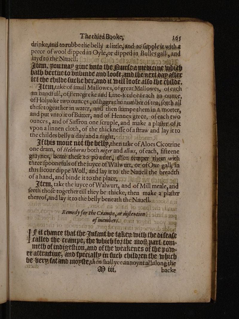 8 BON, ae i REY, drinke,and torubbe thelbelly alittlejand:cofuppleis witha peece of wool dipped in Oyle,or di ppedin Bullesgalh, and laydto theNauell, ? CHU3 Seb asind su sies3 oma Jiten; voumay gine onto the Panlea mentee wbteb hath bertie to nbinde and lootesand thenext dap after ict the chilbetuckeber,and it will inote allo the cpiloe, - /Atemt,takeiof {mail Mallowes, ofgreat Mallowés;, ofeach ~ an handfull;ofRenegreke add kune-tcadeoteach an ounce, ot Holyoke twoouncesofhggesthanumiler of tens feqth all thefetogeather in water,:-an@ then ftampe them in,a/morter, and put vneolitof Butter, and of Hennes-grece, ofeachtwo ounces, and of Saftron one {cruple,and make a platter of je vpon alinnen cloth, of the thicknefle ofa ftraw and lay itto the childesbelly a dayanda night; <1) 50) si hare . {this moue not the beilp,chen take of Aloes Cicotrine one dram, of Heleborus both niger and albus, ofeach, fifteene gtdynes,’ beare’ thefe-to powder!) elfen temper jeljem. with three {poonefulsiof theiuyce of Walwurty or'ofOxe gallsin thislicour dippe Woll, and lay irto’ the Naucll the breadth tem, take the luyce of W. alwurt, and of Mill meale, and feeth thofe together till they be:thicke; then make a plafter thereof,and lay itcothe belly beneath the Nauell.. : Remedy forthe Champe, or diftention * of members. & F tt chance that the- Intant be taken with thedifeate PLalied the cvantpesthe which fo2 the smotpavt. come meth of indiqettton,and ofthe weakenes of the paty- er attradtine; and {pecially tnfuch chilazenthe which be -Herpfatand Mtopiteythen thallyce annoyntallalong the net DD ttt, “ backe