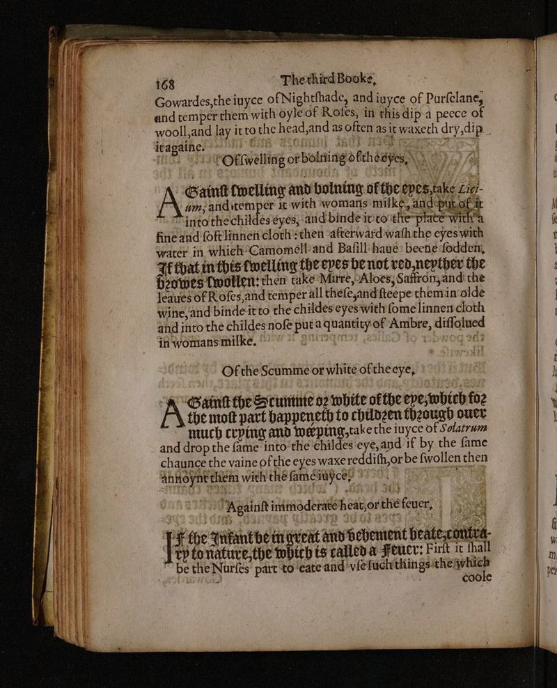 Gowatdes,the iuyce of Nightthade, and iayce of Purfelane, and temper them with oyle of Rotes, in this dip a peece of wooll,and lay irto the head,and as often as it waxerh dry,dip iragaine. | oni Indl MIE Rages st Sh 2 SPO eiwelling or bolting ofthesyes\ A Gaml {welling and bolning ofthe epes,take L707- wm; anditemper it with womans milke, and putof it ~ “into the childes eyes, ‘and binde it:to the Se | fine and foftlinnef clorh':then afterward wath the eyes with water in whieh“Camomell/and Bafill haue: beenefodden, Ff that in this twelling the epes be not ved, nepther the Howes Twotlen? then take Mitre, Aloes; Saffron, and the leaues of R ofes,and temper all thefe,and fteepe chemin olde wine, and binde-itto the childes'eyes with fome linnen cloth and into the childes nofé put a quantity of Ambre, diffolued in womans milke. a | bwog 24 Of the Scumme or white of theeye, Gant the Scunme 02 white ofthe epeswbhich foz the mott part bappeneth to chilozen thzougd ouer much crping and Meping,take the uyce of Solatrum chaunce the vaine of the eyes waxereddith,or be fwollen then ahnoynt them with the famesuyce, : “‘Againft inimoderate heat, or the feuer, ) | # {oe qitantbe maveat and Bebement beate;contea. } ep tonatuve,the tobich ts called. a Fence: Fut ic thal be the Nurfes’ part to ‘eate and viefuchthings pip 0 : | coole