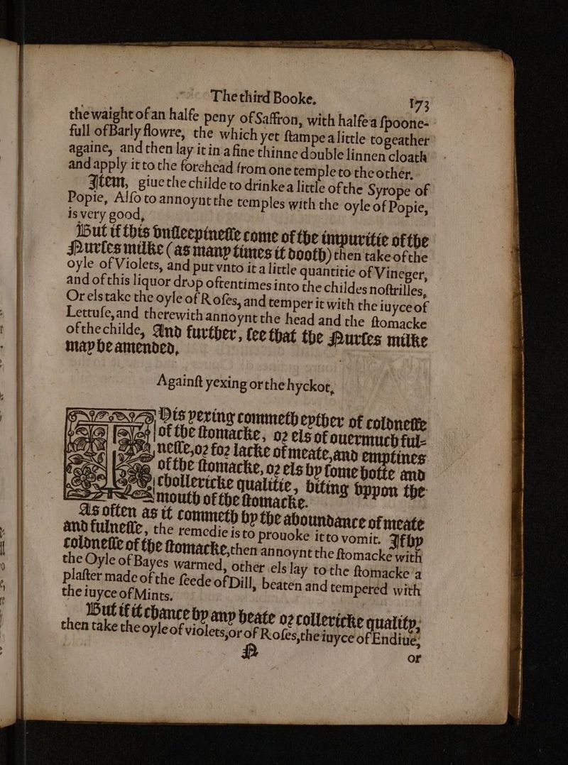 73 thewaight ofan halfe peny of Saffron, with halfe'a fpoone- full of Barly fowre, the which yet ftampe alittle togeather againe, and chen lay itin afine thinne double linnen cloath and apply it to the forehead from one tem pleto theorher, gtem, giuethechilde to drinkea little of the Syrope of Popie, Alfo to annoynt the tem ples with the oyle of Popie, is very good, . a, Iut tf this bufleepinetie come of the impuritie ofthe Purics milke (as manp limes tt dooth) then take ofthe oyle of Violets, and putvnto ita little quantitie of Vineger, and of this liquor drup oftentimes into the childes noftrilles, Or elstake the oyle of R ofes, and tem per it with the iuyceof Lettufe,and therewith annoynt the head and the ftomacke ofthechilde, And further, fee that the Purtes mitke map be amended, : Againft yexing ortheh yckor, A Uetle,o2 fo2 lacke of meate and emptines eq Ottbe ttomacke, 02 eis bp tome botte and “e,| Cbollevicke qualitie, biting Sppon the: SS ASD the Oyle of Bayes warmed, oth etuyce of Endive: or