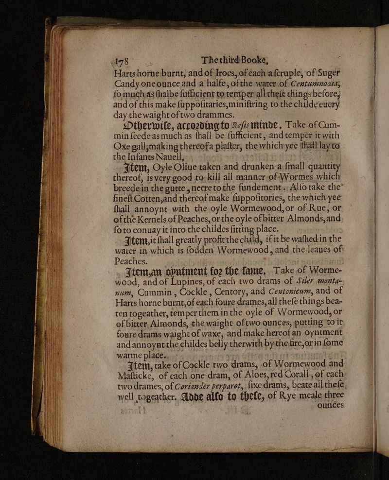 a8. Thethird Booke, . Hartshorne burnt, and of Irocs, ofeach afcruple, of Suger Candy oneounce and a halfe, ofthe water.of Centumnoata, fo muchas fhalbe fufficient to temper alltheie things before; and of this make {uppofitaries,miniftring to the childeeuery day the waight oftwo drammes. | Mtherwwile, accozdingy to Ra/s mtnde, Take of Cum- min feedeas muchas fhall be fufiicient, andtemper it with Oxe gallsmaking thereofa plafter, the which-yee thatl lay to the Infants Nauell, trate PES ee Atem, Oyle Oliue taken and drunken a {mall quantity thereof, isvery good to-kill all manner,of Wormes which breede in the gutte ,neeretothe fundement.; Alfotake the’ fineft Cotten,and thereof make fuppofitories, the which yee fhall annoynt with the oyle Wormewood, or of Rue, or ofthe Kernels.of Peaches, or the oyle of bitter Almonds, and fo to conuay it into.the childes fitting place. Ytent,ic thall greatly proficthe child, if it be wafhed.in the Peaches. . | Ftem,an opniment foz the fame, Take of Worme- wood, and of Lupines, of each two drams of Sider monta- num, Cummin , Cockle , Centory, and Centonicum, and of Harts horne burnt,of each foure drames, all thefe things bea- ten togeather, temper them in the oyle of Wormewood, or of bitter. Almonds, the waight oftwo ounces; putting ‘to it foure drams waight of waxe, and make hereof an oyntment and annoyatthe,childes belly therwith by-the,fire,or in fome warme place... Mafticke, of each one dram, of Aloes, red Corall., of each outces well togeather, Adar alfa. to thefe, of Rye meale three