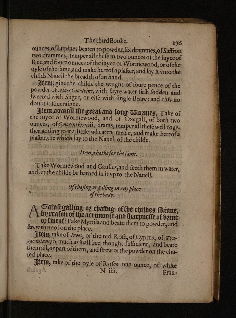ounces,ofLupines beaten to powder, fix drammes,of Saffron two drammes, temper all chefe in two ounces of the iuyceof: R.ue,and foure ounces ofthe iuyce of Wormewood, or ofthe oyle ofthe {ame,and make hereofa plafter, and Jay it vntothe childs Naucll the breadthofan hand. .. ogitem, giuethe childe the waight of foute pence of the powder ot aloes Cicotrine,with fayre water fir fodden and {weeted with Suger, or elfe with fingle Beare; and this no doubt is foueraigne. Jtem,agatntt the great and long Wiozntes, Take of the tuyce of Wormewood, and of Oxegall, of both two ounces;, of Golocinthis viii, drams, tem perallthefe well toge- ther;adding tout a: tittle: wheaten meale,:aud make hereofa platter, the which Jay to the Nauell of the childe. 1) Ltemyabathe for the fame. Take Wormewdod and Gaulles,and {eeththem in water, and let thechilde be bathed in it vp to the Nauell. Ofchafing or galling in any place of the body, Gatun galling o2 chating ofthe chiloes Ckinne, | \ bp reafon of the acvimonte and harpnetit of bine _ 02 Lipeat:Take Myrtilsand beate them to powder, and . ftrew thereof on the place, Alem, take of zroes, of the red Rofe, of Cyprus, of Tra- Sacantumfo, much as fhall bee thought fufficienr, and beate themall,or part ofthem, and ftrew of the powder on the cha- fed places ox, | | Stem, take of the oyle of Rofes one ounce, of white aah : N iiti. | ~ Fran-