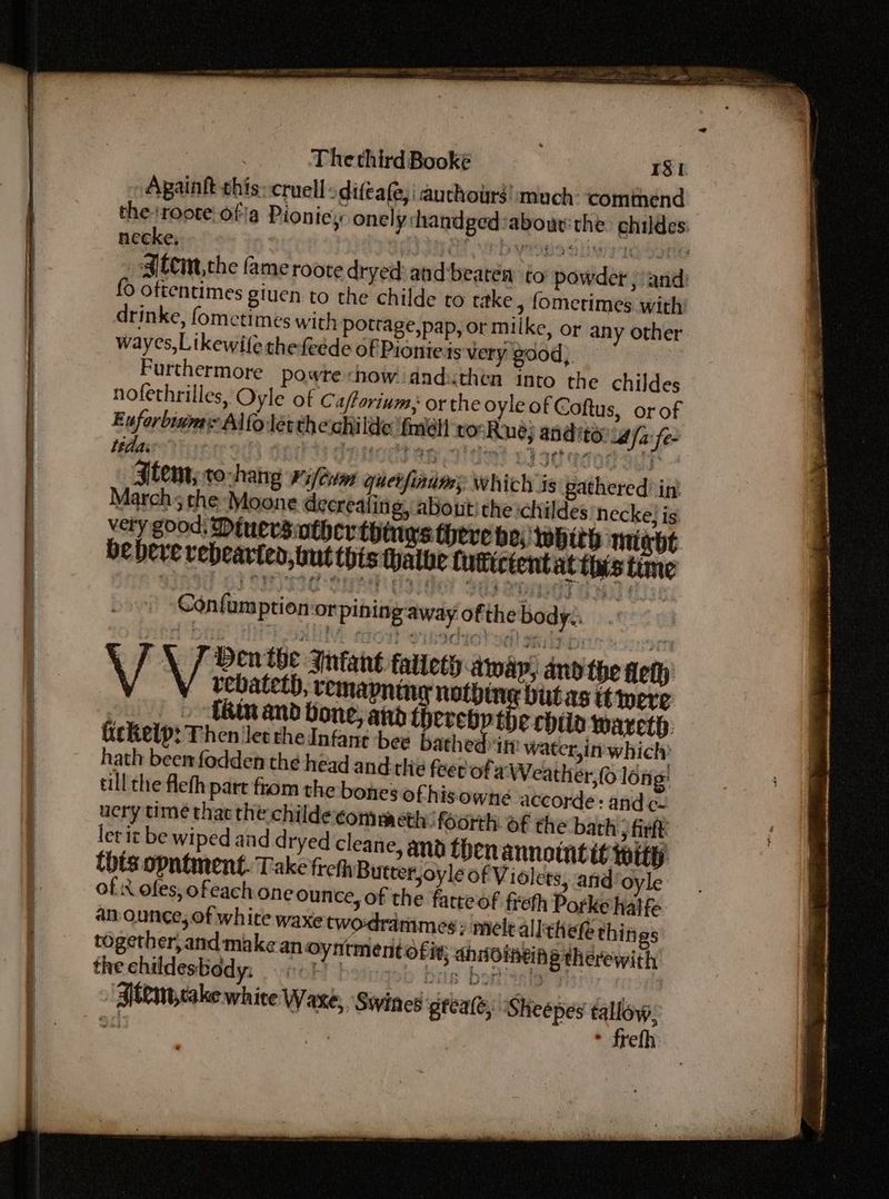 enema niet i. ceca name Againft this: cruel difea(e, i auchours!:much: ‘comthend theroote: ofa Pioniey onely shandged ‘abour: the childes: necke, pe eb wione atintieSotie Sltim.che fame roote dryed and beaten to powder )and: {> oftentimes giuen to the childe to take , fomerimes with’ drinke, fometimes with pottage,pap, or milke, or any other wayes,Likewilethefeéde of Pioniets very good, | Furthermore powre chow dnduthen into the childes nofethrilles, Oyle of Caftorium, or the oyle of Coftus, or of Euforbinms Alfo let thechilde {mel torRue; anditeia/a fe- Item; to-hang Kilt quer finims which is gathered int March; the Moone decrealitig, about’ the childes necke} is very good: Diuersintherthinys theve bo: whith miabt be bere vebearten, tut this thathe futictent althas time i Confamption orpining-away ofthe body. ; VV Den the Infant fatieth away, and the fleth | y vebateth, remapniny nothing bit as ttere » -thinand bone, aid ad erhild wareth: tickelp: Then let thedInfane bee bathed it! water,in' which’ hath beemfodden the head andthe feet ofa Weather, long: till the flefh part from the bones of his owne accorde: and c- very time thac the childe commeth: foorth: of the bath y firft: ler it be wiped and d ryed cleane, and ben annointitipity. thts opntment. Take frchh Butter,oyle of Violets, and oyle of i ofes, ofeach one ounce, of the fatte of freth Porké hatfe an ounce, of white waxe twodrammes: mele 4! Ithefe things together, and make an oyntment ofix; ahnomein § therewith the ehildesbody: 66K bon geh ils bop hie “Btemcakewhite Waxe,, Siines gtealt, Sheepes tallow, 5c! | * frefh