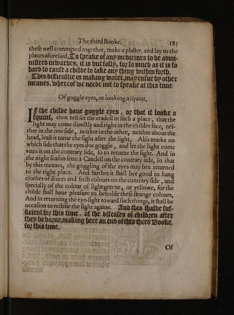 thefe well commijxed together, makea platter, and lay to the placesaforelaid, 2 o (peake of anp medicines to be admnt- nifircd nwardes, itis but follp, fo2 fo much as it ts fo bavd to caute a chiloe to take any thing within forth, Lots difficuitic in making water,mapentuc by other meanes, whereof we necde wot to Cyeake at this time. Of goggle eyes, or looking a (quint, JF the chiloe haue goggle epes , oz that it loske a - Tiquine then firft fet the cradeil in fuch a place, tharthe light may come direétly and right in the childes face, net- ther in the one fide, neitherinthe other, neither about the head, leaft it turne the fight after the light, Alfomarke on which fide thatthe eyes doe goggle , and let the light come vatoiton the contrary fide, {oro returne the fight. And in the night feafon fette a Candell onthe contrary lide, fo that by thismeanes, the gogeling of the eyes may bee returned to theright place. And furtherit hall bee good to. hang clothes of diuers and frefh colours on the contrary fide , and {pecially of the colour of lightgreene, or yellowe, forthe childe fhall haue pleafure to. beholde thefe {trange colours, And in returning the eye-fight toward {uch things, it fhall be occalion to reGtitie rhe fight againe. And this. thalbe tut: Gctent fo2 this time, .of the diteates of. ebtldzen after {hep be boenemaking bere an end ofthts third wWooke, to2 {bts time, | Of \