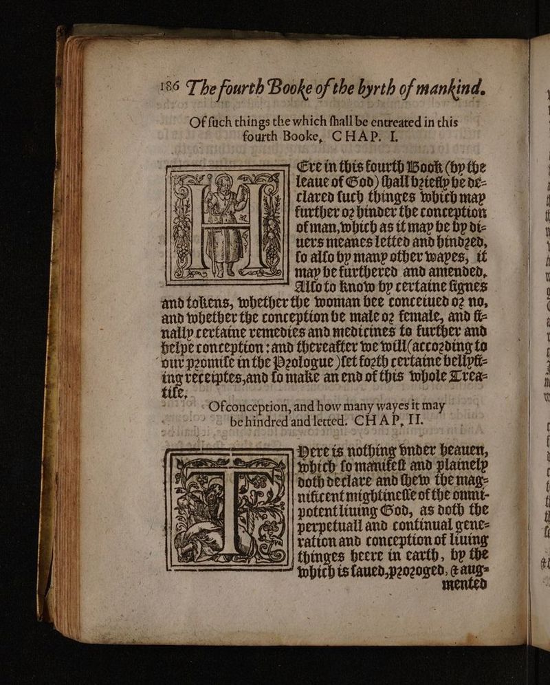 Of fc things the which fhall be entreated in this fourth Booke, CHAP. I. Cre tn thes fourth Wook (by the leauc of God) thall betetlp be de- claved fuch thinges which map further og binder the conception ofman, which as tt map be bp dic PiN|| uervs meancs letted and hindzed, 8) WE) (|| fo allo bp manp other wapes, i PA i ts Coho]! map bhefurtbered and amended, and whetber the conception be male oz female, and ft- nally certaine remedies and medicines fo further and Helpe conception :and thereafter we well (accozding fo tie reretptes,and fo make an end ot (hts twbole Lrea- EUe, »-*<Ofconception, and how many wayes it may ~ behindred andlerted. CH AP, IT. —— berets nothing buder beauen, 2t7o~\! hich fo mantéel and plaineip SoM || noth declare and hem the mag- Pgs || nificent mightincie of the omnt- PACS || notentliung God, as doth the aS) perpetuali and continual gene- nea || vattonand conception of luimg SD) | thinges beere in carth, bp the Which ts laued,peozoged, Eaug= : mented -_ = a — 2 Oe eee ee ae ee ee 2 ee eee eee Se. 2 ee eee es ey Oho ; “SRD i~,