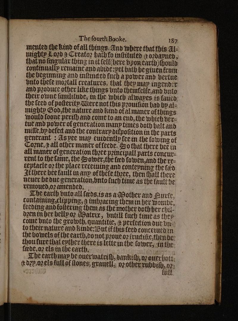 mented the Kind ofall {hings. And where that this Al- mighty 1020 ¢ Creato2 bath fo tnfituted ¢a2daynen, that no tngular thing init felf(beve bpon earth houla continually vematne andabide:pet bath be giuen trom the beginning and nftinded {uch apower and bertue. Dnto thele iioztali creatures, that they map ingendze amd peoducc other Like things bute themfelfe,and tnto Chet orone tantlitude, tn the wbich alwapes is fauen. the teed of potterity-Were not this peouttion bad bp al- mighty Goa,the nature and kind of al mancr ofthines would toone perth and come to an end, the which ter- Cue and power of generation manp times doth bait and mifle,bp defect and the contrarp difpotition in the parts genevant : dspee map eutoentipfeein the (stving of Coene, gall other mancer-offeede. So that there bee in all maner of peneration theece peincipall parts concur rent to the tame, the Sower,the fed fowen,ana the te- ceptacte o2 the place vecetuing and contepnine the fen At theve bee fault inanp of thete there, then thall theve neuer be due genevation, onto fuch time as the fauit be vemoued,o2 amended, ache eavib onto all feds,tsas adother and Purie, containing clipping, ¢ imbzacing themin bev Wontbe, feching andfoltering them as the mother doth ber citi. dozen tn her belipoe Matrix , Dnttll fuch time as thep come nto the growth, quantitic, ¢ peviecionauc ba. to their nature and KindesiBut tftpts teed roncewmen in, the bowels ofthe earth,oo not peoue oz iruditic.thende Choutuve that epther there ts lette m the tower, tn toe ‘Cede, n2 els inthe earth, uy (at innate Lhe eavthinay be ouerwatrith, sankith; 07 eucriats. tbhep,ozeis tullof tones, wrauell,; Rea oe “9c! vit,