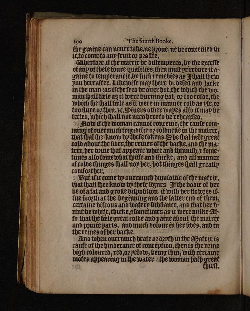 the gratne can neuer take,ne peoue, nebe concetued tr té,to cometo any fvutt o2 peotite, | Uuberioze,tithe matrix be diltenmwpered, bp the evcetie of anp of thee foure quatities,then mutt pe reduce tt a- gate to femperancte,bp tuch remedies as 7 hall hem pou hereafter, Lthemtte map there be defed and larke mive man as tithe feed he ouer hot,the wbtch the wo- mauibailfele as tt were burning bot, 02 too rolde, the which he hall fele as it were in manner cold as pfe,o2 letted, which Hall not need beve to be rehearted, 0 Show téfthe moman cannot concetuc, the caule com- ming ofouermuch frig tdttte o2 coldnetie im the matrir, cold about the kes,the vetnes ofthe backe,and the ma- triv,ber bine hal appeare white and thinnth,¢ fome- times alfofomembat tpitle and thicke, and all manner ofcoloethinges thall nop her, bot thinges hall greatip comfoztbher, me . Butifit come bp ouermuch bumtditie ofthe matrir, that hall Hee know bp thete fignes. Withe bootie of ber be otafat and grote di{potitton, tf ott her flow2es tl tue foozth at the beginning and the latter cnd of then, sertaine bilrous and waterp tubltance, and that ber 0- rine he white, hicke,alometimes as tt tere nike: Al- fo thatthe feele grveatrolde and pame about the matrtr and pemteparts, andmuchdolour tn ber fides, and in theremesofberbacke, — | ind when ouermuch beate o2 depth in the Matrix ts caute of the hinderance of conception, then ts the bene digh coloured, red,02 plow, bemg thin, mith certaine mofesappearmy tntbe water : the woman path ich eg tu,