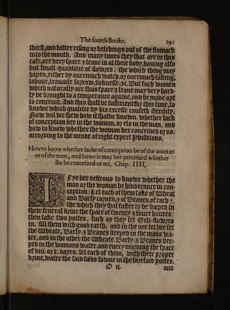 chivil and bitter riting o2 belebings out of the flomack tntothemouth, And many times thep that avein thts cate,ave Derp (pare ¢leane inal thet bodp,bauing alfo but tnali quantitte of dowzes; the tobich thing map bapen, either bp ouermuch wateb,o2 oucrntuch falting, labour, trauatle fozrew, ficknetle,ec,1But tuch women Mbech naturally ave thus tpave ¢ leane.map berp bard- lp be beougbl to a temperance againe,and be made ant to conceiue, dnd this thall be fuftctentto2 this time,to Ginowe which qualitie by bis ercetie cauteth ferility, JPow wll we hew bow tthalbe known, whether lac of conception bee in the woman, 02 els in theman, and How to Know whether the woman bee concetued oz no, accozbing to the minde of right expert PHthtions, Howto know whether lackeof conception be of the woman orofthe man, and howe it may bee percetued whether the beconceiued or no, Chap. IITI, re Os pe J pe bee dekrous to knowwe whether the Bay) Man o2 the woman be hinderance tn con- ah a ception :i et each oftbem take of anbeat Sa We) and Barly coznes,z of eanes,of cach 7. EAGT SS| the which thep thal luffer to be tteped in thetr feueral bene the tpace offwentp @ foure boures: then take two pottes, tuch as thep fet Gelt-flowzes tm, fill them with good earth, and tn the one let bee tet {he Wibeate, Warip,¢ eanes fteeped tn the mans wa- ter, and tthe other the Wipeate, Barly, ¢ Weanes ftee- ped tn the womans water,and eucrp mozning the fpace of DIL. 22, bapes, ict each of them, lutth thetr beapet beine, water the lato fens tn the fozefatd pottes, | Ul. | ann