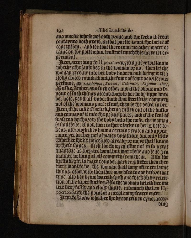 and marie whole pot doth peouc,and the feeds therein contapned doth grow, imtbat partie ts not the lacke of conception, andfee that therecome no other water 02 vaine onthe pottes:but tru not much thts farve fet ex- PLLUMENE ry oon SNONG HHIIE* -aitem,accozding fo Hipocrares wetting, tipe wil know whether the fault bee mn the woman ozno, theniet the wmamanrveceiue into ber boop tnderneath,being well g cloiy clofed round about,tbe fume of Come odoziferous TVLUME, AS Lavdanumy Storax , Calamite, Lignum Aloes, Mule, Amber,and Cuch other,and tf the odour and fa- wour offuch things afcend thozew bev boop hppe tnto ber note, pee hall bnderfiand that fterillitte cometh not ofthe womans part: tinot, then ts the acted tn bev. Item, he take Garlick being pilled out of the bulks Kens, allsough thep baue a certatne veaton and appea- tance,pel be thep notalwates tnfallible,but only itkip curbether the be concetucs alveadp oz no,pe thali know bpthete lignes, Sivit the lowers flue not info aveat (uantitte as they are wont,but ware leile andiefic,zin manner nothing at all commetbiromtbem, Aifo the bzcits begin fo ware rounder,bavoer,e fitter then they were Wontiobe:the woman thali long after cevtapne time. allo bev bine wareth {pith andthickih by reten- {ton of fhe fuperiutties. Alle the woman feleth ber. ma trix exp faltip and clotip (hutie, mfomuch that as Hy- pocrates Latth ibe point ofa needie map tcavce enter, Atem,lo know whether he be concetued ong, srl : ge ine