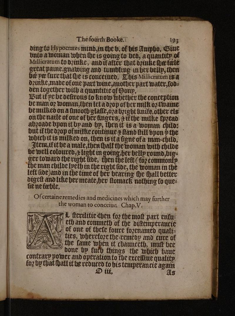 ding to Hypocrates mind,tn the 0; of bis Anipho, Giue bnio a woman when he is going to bed, a quantity of Millicracum to dinke, anditatter that ozinke he tele great Pane, gnawing and tumbling inher bellp, ther be pe Cure thatthe ts concetued) his Millicratum tga H2inKe, made of one part wine,another part water, [od- den logether with a quantitie of Pony, Gut tf pe be delivous fo Know whether the conception be man o2 Woman,then tet adzop of her milk o2tipaine Demtiticd on afnooth glalle,ozabgtgdt kite other els onthe natle of one of her fingers, eifthe milke Cpeead bul tithe dzop ofmitke continue ¢ land till Bpon p the Ibich tts milked on, then ts tt a ligne ofa man-child, Jtem, tit bea mate,then hall the woman with cbiioe He well coloured,¢ light in going, her belly round,bty- ner Coward the right ide, then the lett (fo? commtonip the man childe ipeth in the right koe, the woman in the Left tide and in the time of ber bearing the thall better ps Nae “ like ber meate,bev Qomack nothing fo que- ieneieble, Of certaineremedies and medicines which may further the woman to conceiue, Chap.V. hi vearar © Mevilitic then fo2 the mot part enti: AoE \' Cl) and commicth of the ottemperancie JOY <y\ of one of thete foure fozenamend qualt- 72Oney lies, whervefoze theiremeay and cure of Ase We fame when tt chaunceth, mutt bee bone bp futh things the whirb baue contrary power and operation to the exceiline qualttp fo2 bp that Hall it he ene to bis temperancie i ic } Ut, 8 c e D2