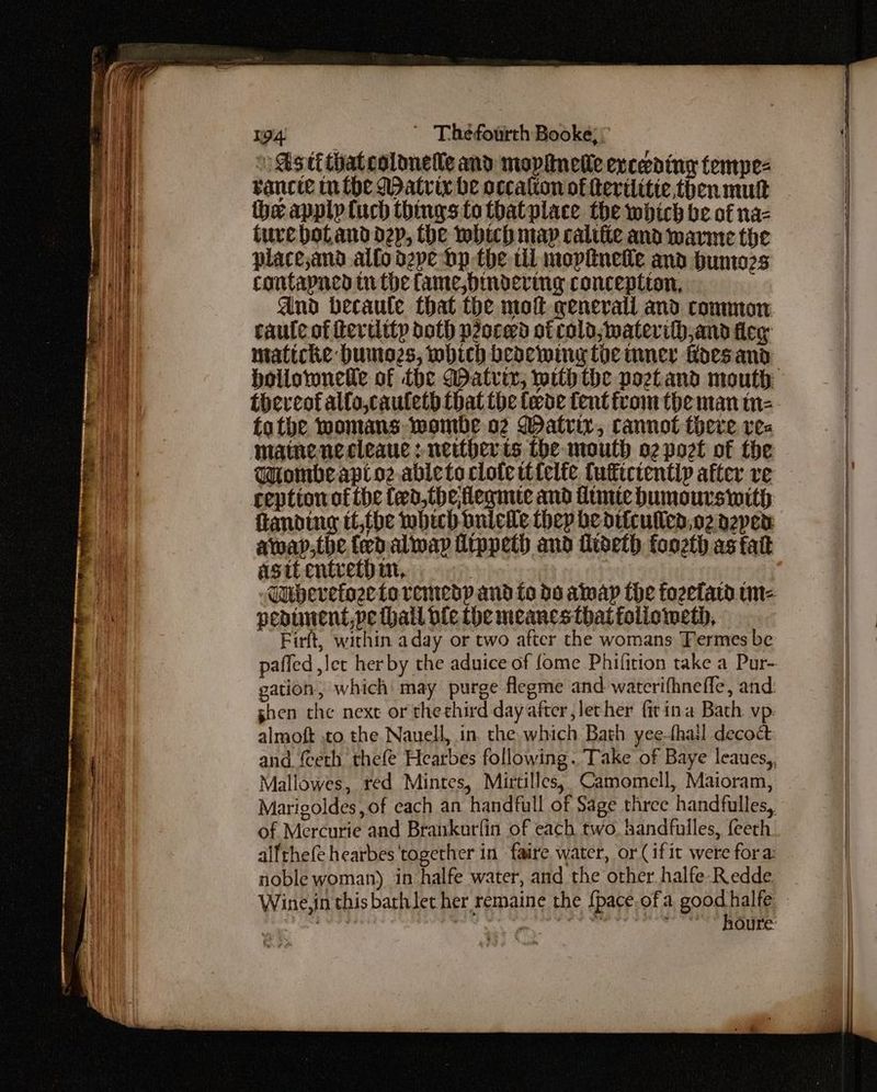 Ss ti thatcolonelle and mopanelle exceeding tempe- vancie mn the Matrix be occalton of Revilitie then mutt the applptuch things to thatplace the which be of na- ture poland dep, the which map califie and warme the placejand alto d2pe bp the til mopiineie and bunto2s contapned tithe fame, bimndering conceptton, dnd becaule that the mot general and common caule of hercitty doth peoced otcolo;materifh,and fleg maticke bumo2s, which beaewing toe mner floes and toeveot allo,cauleth that the fede tent from the man tn- tothe womans. wombe o2 Watrir, cannot there res matnenccleaue : neitherts the mouth o2 port of the Wiombeapt oz ableto clote ttfelte tutictentiy after re reption of the fed, theflegmte and ftmie bumours with fanding it,the which onicile they bedifcullea.o2 aepen away;tbhe fed alway fippeth and fideth foozth asfatt NG astt entceth im, pedunent,pe hall ble the meanestbatfoliometh, Firft, within aday or two after the womans Termes be gation, which may purge flegme and waterifhneffle, and shen the next or thechird dayatter,lether fit ina Bath vp: almoft to the Nauell, in. the which Bath yeethall decoct Mallowes, red Mintes, Mirtilles, Camomell, Maioram, of Mercurie and Brankurfin of each two. handfulles, feeth alfthefe hearbes ‘together in faire water, or (if it were fora: noble woman) in halfe water, and the other halfe-Redde houre: