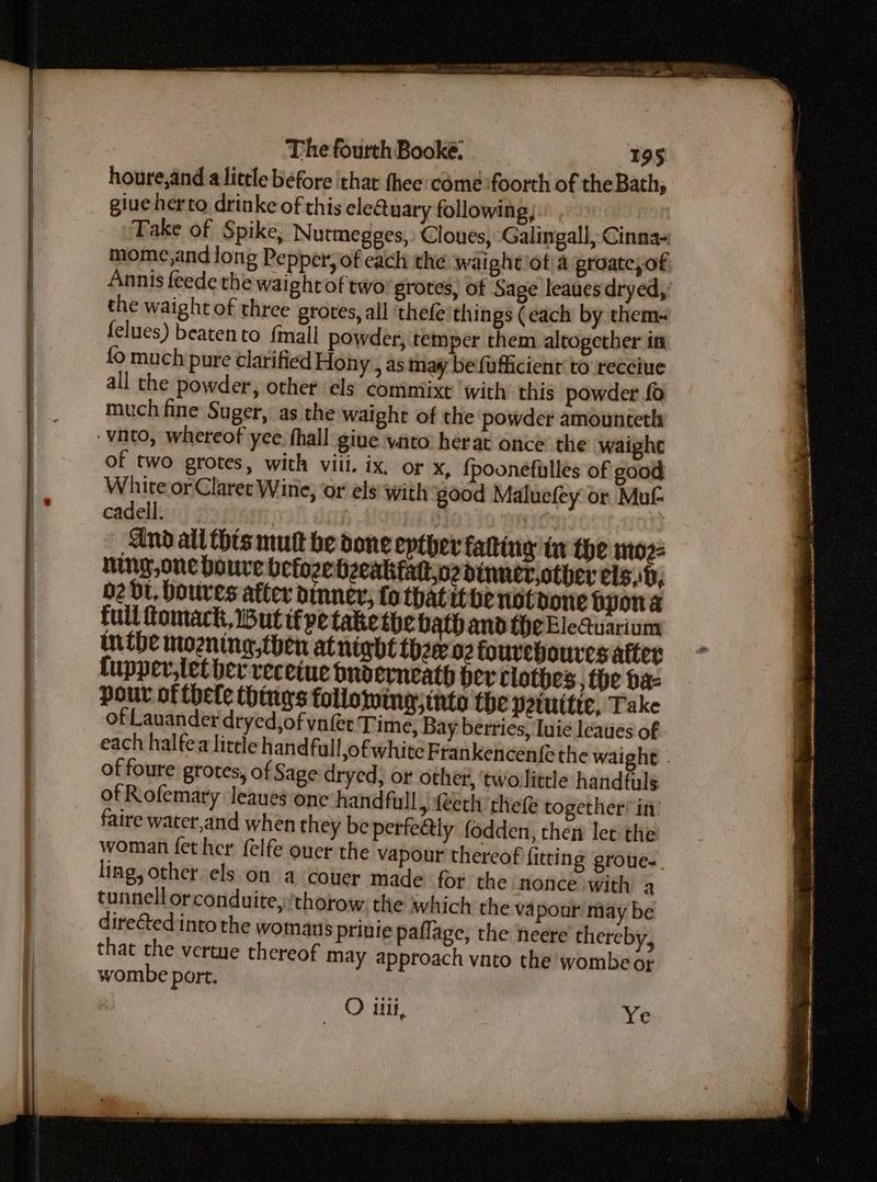 houre,and a little before thar thee: come :foorth of the Bath, giueherto drinke of this ele@uaty following, Take of Spike, Nutmegges,: Cloues, Galingall, Cinna« mome,and long Pepper, of each the waightiot\a groate, of Annis feede the waightof two grotes, of Sage leaves dryed,’ the waight of three grotes, all ‘thefe’things (each by them- felues) beaten to {mall powder, temper them altogether in fo much pure clarified Hony , as may be fufficienr to receiue all the powder, other els commiixt ‘with this powder fo much fine Suger, as the waight of the powder amountceth of two grotes, with viil. ix, or x, {poonefilles of good White or Claret Wine, or els with good Maluefey or Mut cadell. Nex And all this mut be done epther fatting in the moz- ning,one boure befoze hzeakfatoz dinncriother els,b, O2 Bt, boures atter dinner, fo thatitbenotoone Dpona full fomack, But if ve take the bath and theEleQuarium inthe mozning,then atnindt thw 02 foureboures after fupper,let her receiue buoerneath her clothes, the hae pour of hele things following; tnto the peruttte, Take of Lauander dryed,of vufet Time, Bay berries, Iuie leaues of each halfea litele handfull,of white Frankencen{e the waight - of foure grotes, of Sage dryed); ot other, twolittle handfuls of Rofemary leaues one handfull, feeth thele together’ it faire water,and when they be perfeétly fodden, then let the woman fet her felfe ouer the vapour thereof fitting groue.. ling, other els on a couer made for the nonce with a tunnell orconduite,/thorow. the which the vapour may be dire€ted into the womans prinie paflage, the neere thereby, that the vertue thereof may approach vato the wombe o¢ wombe port. O il, Ye