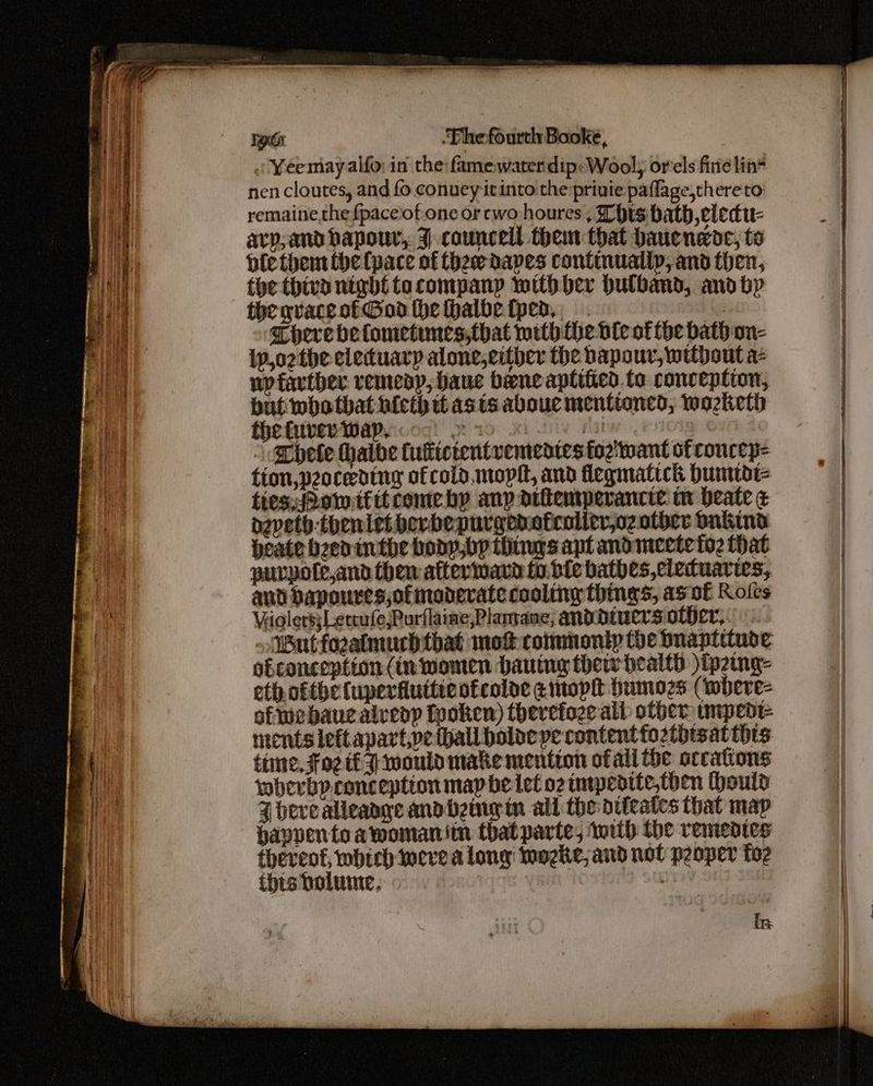 lect .“TFhefourth Booke, . ¥éemayalfo: in the famewaterdip:Wool; orels fire lin= nen cloutes, and fo conuey itinto the privie paflage,thereto remaine.thef{paceof one or cwo houres , This hath elecu- avp,and bapouwr, J -councell them that baucnede, to ble them the (pace of thew dapes continually, and then, the thiva nigbt tacompany with ber bulband, and bp thegvaceotGod the thalbetped,, There befometumes;that mith the ble of the bath on- i,o2the eleduarp alone,either the bapour, without a- wyfartber remedy, faue bene aptiiied to conception, but whotbhat hicth tt asis abouc mentioned, wozketh thehiiverWapecog 220 xi lv fatw enol ¢ @hete thathe tultictentvementes foz'twant of coucep= time, $02 tf would make mention ofall the occations wberbp.conception map be let o2 inwpedite,then ould J bevealleaaye andbheingin all the diteates that map happentoawomanitn that parte, with the remedies thereof, which weve along wogke, and not p2oper fo2 this bolume, | {n.