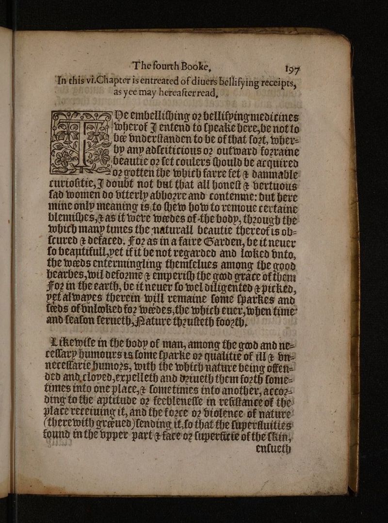 ‘In this vi.Chapter is entreated of diuets bellifying receipts, as yee may hereafterread, | os DE tinbellithing o2 bellifpiny medicines af Mherof J entend to (peakehere,be not to SA be huderftanden tobe of that fozt, whev- oq by any adleiticiouso2 outward fozratne ‘ RS Ltkewtle tn the body of man, among the yd and ne- cellarp humours ts fome {parke o2 qualitie of di ¢ one necetlarie Dumozs, with the which native being offen= HCd and cloved,erpelleth and yetueth them fozth fonte- times into one place, fometimes into another, acco2= bing lo the aptitude o2 feeblenelie tn vetitancevt the! place recetuing if, and the force 02 dtolence. of nattre: (therewith qreucd fending it,fo that the fap eriluities: found nthe bpper part ¢fare'o2 fuperticie of ee ‘ enttiet