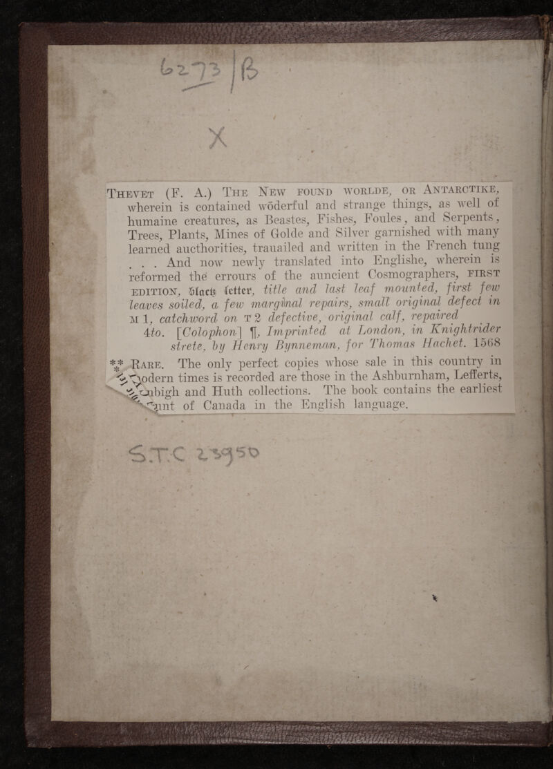 Thevet (F. A.) The New found wohi.dk. or Antarctike, wherein is contained wôderful and strange things, as well of humaine creatures, as Beastes, Fishes, Foules, and Serpents, Trees, Plants, Mines of Golde and Silver garnished with many learned aucthorities, trauailed and written in the French tung And now newly translated into Englishe, wherein is reformed the errours of the auncient Cosmographers, first edition, {sine!? fetter, title and hist leaf mounted, first few leaves soiled, a few marginal repairs, small original defect in m 1, catchword on t 2 defective, original calf, repaired 4:to. [Colophon] Imprinted at London, in Knightrider strete. by Henry Bynneman, for Thomas Hochet. 15(58 ** Pare. The only perfect copies whose sale in this country in ^ywlern times is recorded are those in the Ashburnham, Lefferts, ^tjibigh and Huth collections. The book contains the earliest S^mt of Canada in the English language. _