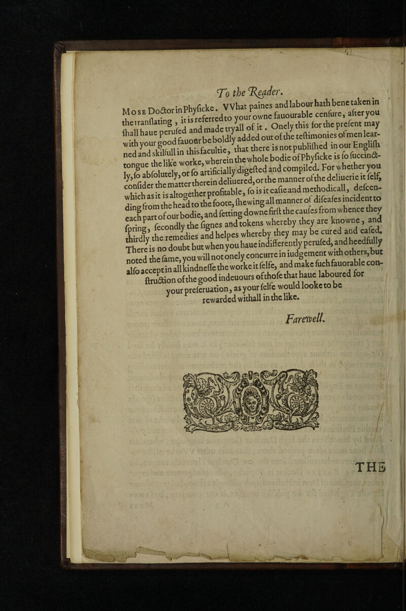 'To the T^der. XU T\ A,^r;nPhvricke VVhat paincs and labour hath bene taken in M o s E Dodor • your ownc fauourable cenfure. afteryou thetranflaung > it. Onelythis fortheprefent may {hall ha ue peru e y teftimonies of men lear- wuhyour go l- that there is not publithed in our Enghfh tongue the like ’ jCciaUv dieefted and compiled. For whether you ly,foabfolutely,orfo^^^^^^ confiderAematte which as It IS akog p Q^g^ing all manner of difeafes incident to tchSourbiie,andfettingdowfefi^^^^ fortr fecondlv the fignes and tokens whereby they are knowne, and i rdlv the remedies and helpes whereby they may be cured and eafei There^is no doubt but when you haue indifferently perufed, and heedMIy noted the fame, you will not onely concurre in ludgement with others,but Sac«ptinallLdne(retheworkeitfelfe,andmakefu^^ ^ ftruaionofthcgoodindeuoursofthofethathauc laboured for your preferuation, as your felfe would looke to be rewarded withall in the like* Pareyjp^ll* / THE