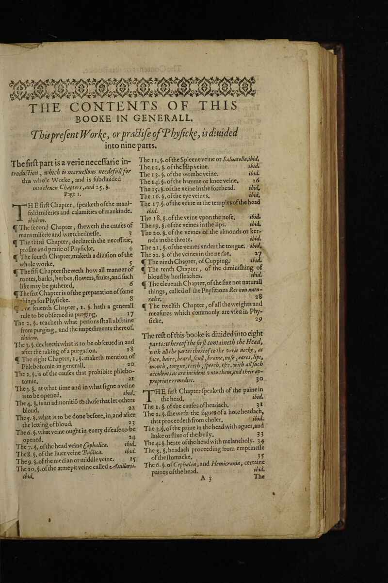 THE CONTENTS OF THIS BOOKE IN GENERALL. This prefent iVorke, or praBtfe of Thyjicke, is diuided into nine parts. The fitft part is a veric neccflaric in- mduliion, which is maruellous needefullfor this whole Worke, and is fubdiuided tKto eletten Chapters ^ and 2 J, Page I. The 11. of the Spleenc vcinc or SduatellafthUi The 12. of the Hip veine. ihid^ The 13. of the wombe veinc. \bid. The 14. §.ofthehamme or knee veinc, 26 The I §. of the veine in the forehead. ibid^ - o The 16. $.oftheeyeveines. ibid» HEfiift Chapter, fpeakethofthe mani- The ly.^.ofthe veine in the templesofihehead r.i j nfmankindc. ibid. The i8.§.oftheveine vponthenofe. ibid, The 19. $.oftheveinesinthelips. ibid^ The 20. §. of the vcines of the almonds or ker¬ nels in the throte. ibid. The 21. $. ofthe veinesvnder the tongue, ibtd^ The 22. $.ofthe vcines in the neckc, 27 lj[ The ninth Chapter, of Cupping. ibid^ Tfold miferies and calamities ofmankindc, ibiden*. ' ^ The fecond Chapter, flieweth the caufes of mans miferie and vvretchedn'efle. 5 ^ The third Chapter, declareth the neceffitie, profiteandpraiieofPhyficke, ^ 4 If The fourth Chapter,maketh a diuifion ofthe w hole worke. 5 whole worke. > 1 - - •F The fife Chapter fheweth how all manner of ^ The tenth Chapter, of the diminiQiing ot ^ 1_t-- fiicH KlriiiHhv hnr(lc2.chcS« thtdm rootes, barks, herbes, flowers, fruits,and fuch like may be gathered. . ^ ^Thefixt Chapter is ofthe preparation of fome ;*hingsforPhyfickc. 8 q .oe feuenth Chapter, 1. §. hath a gencrall rule to be obferued in purging. 17 The 2. §. teacheth what perfons(hallabftaine from purging, and the impediments thereof. ibidem. ^ . The 3. §. declareth what is to be obferued in and after the raking of a purgation. ^ f The eight Chapter, i. §. maketh mention ot Phlebotomic in gencrall. ^ ^ The 2. §.is ofthe caufes that prohibite phlebo- tomic. The 3. $. at what time and in whatfigne ^ veine is to be opened. * The 4. §. is an admonitio tb thofe that let others blmid. bloudby horflcaches. ibid, q The eleuenth Chapter, of the fixe not naturall ^ things, called of tbePhyfitionsiJ«»<?« Tales^ ' 28 fT The*twelfth Chapter, of all the weights and meafures which commonly arevfcdin Phy- Ecke, _, ^^9 The reft of this booke is diuidedinto eight par ts:w hereofthe firjl containeth the Head^ rcith allthe-partes thereof to the verie neck^i face, haire, beardficull, braine, nofe, eares, lips, mouth, tonaue, teeth fifpeech, &c. with allfuch accidents mare incident vnto them,and their ap- propriate remedies. . 3® The firft Chapter fpcaketh of the painc in the head. The I. $. of the caufes of headacb. 3 * rbe8 $ oftheliuerveine1 ^ 2e md, ^ ^ 'Ihc i' ] i 1. 1 ».i V* J i|