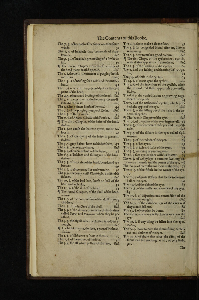 The 7. ^.oflieadachofthe funneorofthe fouth winds. 36 The 8, of hcadach that commeth ofdrun- kennes. ibid. Thep. of hcadach proceeding of aftrokeor fall. 3 7 fThe (econd Chapter treateth ofthepainc of thcheadthatiscauledby cold. ibid. The I. $.(hcwcth the manner of purging in this infirmitie. ibid. The 2, $. is ofneefing for a cold and iheumatick head. 42 The 3,$. teacheth the orderofdyct for the cold paine of the head, 4 3 The 4. $. of outward brufings of the head, ibid. They, §. Iheweth what doth conuey the medi¬ cines to the head. ibid. The 6, $. hath diuers kinds of Oxymel. 44 The 7. $. ofthe purging fyrupc ofRofes. ibtd. The 8. $. of Early water. 4^ Thep. of Manus CbriBi with Pcarlcs. ^Thc third Chapter, ofthe haire of the head. ibidem. The i.$,to caulc the haire to grow, and to co¬ lour it. 46 The 2. §, of the dying of the haire in gcnerall. ibidem. The 3, §. gray haircs, how to hinder them, 47 The 4. $, to take away haire. ibid. They. §,ofdiuers defaults ofthe haire, 48 Tbe6.$.ofbaldnes and falling out ofthe haire. ibidem. The 7, §. ofthe fcalcs of the head, beard, and eye browes. 4p The 8.$ .todriue away lice and vermine. 50 The p. the louly cuill PhthiriaJisj amiferablc feknes. ibid. The 10, $. ofthe bad fore, feurfe or fcall of the head and fuch like, yx The 11. $. ofthe skin of the head. 34 ^The fourth Chapter, of the skull of the head. ibidem. The I. §. ofthe compreflion ofthe skull inyong children. • n The 2, $. ofthe fra6f lire of the skull. ibid. The 3. $. of the skinnes or tunicles of the braines called Dnrat and Piamnter when they be pe- rifiied. ^6 The 4. $.thc ttyall wihen aplaifler isfodden e- nough. ibid, ^ The fifth Chapter, the face, a part of the head. ibidem. The 1. $. of all ftaines or fpots in the face, y 7 The 2.$.oftherednesofthcface. «;8 The 3. $, for all white puGies of the face, ibid. The 4, for to make a cleanc face. y p The 5.$. for congealed bloud after anyblowes remayning. ibid. The 6. how to make a good colour. ibid. fThe fixt Chapt. ofthe eyebrowes, eyelids, with all that appertaincth vnto them, did. The I, of the fwelling of the eyelids. 60 The 2. $. of the itching andfmarting ofthe eye^ lids. 6% The 3. of clefts in the eyelids. 6-3^ Thc4. $. ofwarts vpon the e5relids, did. The y. $. of the inuerfion of the eyelids, when the inward red flcfii appearcth outwardly, ibidem. The 6. §. ofthe confolidation or growing toge¬ ther ofthe eyelids. ^4 The 7. §. of the ncthermoft eyelid, which pric- keth the apple ofthe eye. did. The 8. ofthe falling out ofthe haire in the vn- dermoft eyelids. 6y f The feuenth Chapter ofthe eyes, did. T he I. ofthe paine ofthe eyes in gencrall. 66 The 2. $. of the corners ofthe eyes and their dif- cafes. ibid. The 3. §. of the difeafe in the eyes called Oph-^ thalmia. ^7 The 4. §. ofthe rednes ofthe eyes, 6% The y.$.ofhoteyes, dp The d. §. of itch and fcabs of the eyes. 70 The 7. §. watering or running eyes. 7 % The 8. fore eyes with or without matter, 74 The p. $, of exfgylops a certaine fwelling bc- t weene the nofe and the corner of the eye. 7 6 The 10. $.ofblemifhesorlpotsinthecyes, 77 The 11. $,of the fiftula in the corner ofthe eye, 79 The 12. $. ofgnats Seflyesthat feemetofwarme before the eyes. 80 The 13.$. ofthe skin ofthe eyes. 83 The 14, $. of the mifts and clowdes of the eyes. 85 The I y. $. of dilperfion and contradlion of the eye beames or fight. ibid. The 16. $. of the extuberation of the eyes as if theywould fall out, 8d The 17. $. of eyes that be burnt. 8 7 The 18. §, when any is ftroken in or ypon the eyes. ibid. The ip. $. if any thing be fallen into the eyes. ibidem. The 20. $. how to cure the diminilhing, feeble- ' lies and darknes ofthe eyes. ibid. The 21. ofthofe that after the rifingof the funne can fee nothing at aU, or vciy little, pi. Tke