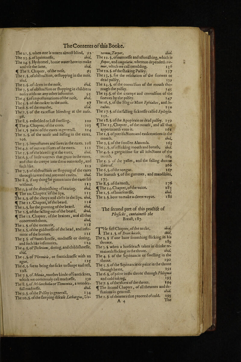 Tlic a ?. §. when one is waxen almoft blind, p i The 2 3ofIquintncffc. ibid. The 24. $. Hydromcl, honic water how to make and vfe the fame, ibid. if The 8. Chapter, of the nofe. p ^ The I. ofobftruftion, or (topping in the nofe. ibid. The 2. §. ofvicers in the nofe, ibid. The 3. §. of obftruition or (topping in childrens nofes without any other infirmitic. p 5 The 4 $.ofirnpoItumations of the nofe, ibtd. The 5. $.ofthe canker in the nofe. 97 Thc(5. ^.ofthemurrhe, ibid. The7. §. of the excclliue bleeding at the nofe. 98. The 8. enfeebled or loft finelling. 100 ^Thc 9. Chapter, ofthe cares, 103 The I . painc ofthe eares m generall. 104 The 2. $. of the noifc and hifhng in the cares, 106. The 3.§.impo(tumesandforcsintheearcs. 108 The 4.*) of outward fores of the cares, iii The ^.$.ofthe bleeding at the eares, ibid. The 6. of little w'ormes that grow in the cares, and thacdocrcepc into them outwardly, and fuch like. I I a The 7. $.of ob(tru6tioh or (topping of the eares through inward and outward caufes.' ibid. The 8. $. ifany thing be gotten into the cares fro w'ithout. * 115 The 9, §. of the diminilliing oCicaring. ibid, f The 10. Chapter; 6fthe lips. 115 The I. $. of the chops and cleft? in the lips, ibid, <i|[ The 11. Chapter,bfthe beard. 11 The I, §. for the growing ofthc beard. ibid. The 2. $. ofthc falling out of the beard. ibid, ^Thc 12. Chapter, ofthc braincs, and all that conccrneththcm. ibid. The I. $.ofthememorie, 118 The 2. $. of the giddinelfe ofthc head, and infir¬ mitic of the braines. 121 The 3.$, offranticknelTe, madnclTc or doting, and fuch like infirmities. 124 The4. §,oiT)eliriHnty doting,andchildifiinclTc. ibid. The 5.§. oiT>hrenitUy or frantickneflTe with an ague. * The 6, $. for to bring the ficke to fleepe and reft. 128. \ The 7. of another kinde offranticknes, which we commonly call madnelTe, 130 The 8. §. of MeUnchohn or T^ementU, a wonder- full madnefl'c, ibid. The 9. $. of the Palfcy in generall. 134 The I o.\$. of the deeping difeafe LethargtUy Ve- ttrnHSyTorpor, ibid. The n. $. ofnumnclTc and aftonifhing, which is finpory and congeUtioy whereon dependeth tre¬ mor y which we call trembling. 136 The 12.$. ofthc (baking Palfcy. 137 The 15. $. for the refolution of the finewes or dead palfcy. . 139 The 14.$. of the convuKion of the mouth tho¬ rough the palfey. 145 The ly,^. of the crampeand convulfion of the finewes by the palfcy. 147 The 16, $, of the Hag or Marc Ephia/tes, and In¬ cubus. ^ 150 The 17. of the falling ficknclTe called Epilepjia. 151. The 18.$. ofthc Apoplexie or dead palfcy. 159 ^Thc 15.Chapter, ofthc mouth, and all that appertaineth vnto it. \6i The I, ofputrifa^Sions and cxulcerations in the mouth. ibici. The 2. $. of the Iwollen Almonds. 163 The 3. $. of a ftinki ng mouth and breath, ibid. The 4.$. a gargarifme for all infcflions of the mouth. . . ... ^^4 The 5. $. of the pallet, and the falling downc thereof. 166 The 6. §. of the tongue. 167 The fcucuth $.ofthcgummcs, and mandibles. The 8. §. ofthc teeth. 176 ^Thc 14.Chapter, of the voice, 18 y The I. $. ofhoarfenefle. ibid. The 2. $. how tomakc a clcerc voycc. i S6 The fccond part of this pradift of fhyficke, containeth the • Brca(t, 187. THe fiift Chapter, of the nccke, ibid. The I. $. of Bronchocele, ibid. The 2. S if one hauc fomething (licking in his throatc. . i^9 The 3.^. when a horfelcach taken in drinke rc- maincth (licking in the throtc. ibid. The4. $, ofthc Squinancic or fwclling in the throte. 190 The 5. of the Squinancic or painc in the throte through heatc. 191 The 6. $. of paine in the throtc through Phlegms and cold taking, I95 The 7. $. ofthe vl cers of the throtc. 194 ^The fecond Chapter, ofallrheumcs and de- fluxions in generall. ibid. The I. §.ofrheumesthat proceed of cold. i9y A 4 The