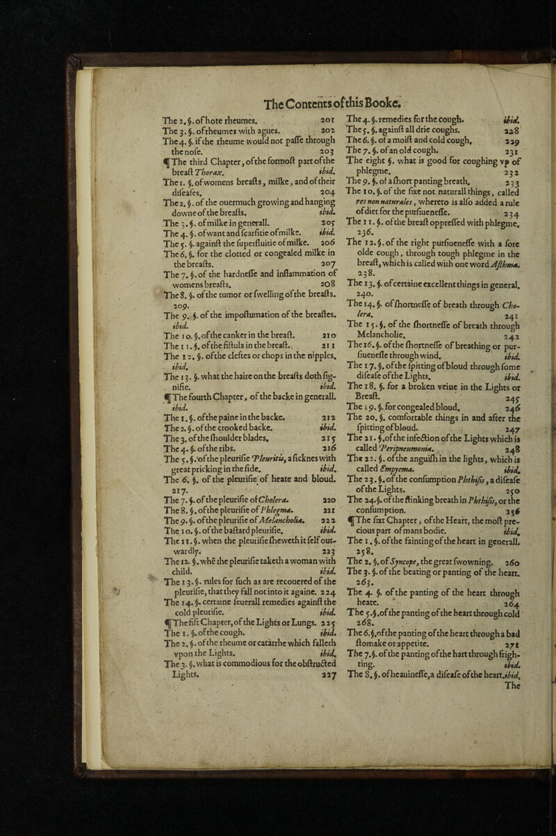 The2,§.ofhoterlicumes. 201 The 3. $. ofrheumcs with agues. 202 The 4. $. if the rheume would not palTc through thenofe. 203 ^Thc third Chapter, ofthe formoft part ofthe breaft Thorax. ibid. The I. §. of womens breads, milke, and of their difeafes. 204 The 2. $. of the ouermuch growing and hanging downe of the breaiis. ibid» The 3.$.ofmilkeingencralI. 205- The 4. §. ofwant and fcarfitic ofmilke. ibid. The 5. $. againft the fupeifluitie ofmilke. 106 The 6. i for the clotted or congealed milke in the breads. 207 The 7. $.of the hardnefle and inflammation of womens breads. 208 The 8. $. of the tumor orfwellingofthe breads. 2op. The 9, of the impodumation of the brcadcs. ibid. The 10. $. of the canker in the bread. aio The I i.^.ofthefiftulainthebread., 211 The 12. $. ofthe defies or chops in the nipples. ibid. The 13. §. what the haire on the breafts doth fig- nifie. ibid. ^The fourth Chapter, of the backe in genetall. ibid* The I. §. of the paine in the backe. 212 The 2. $. of the crooked backe. ibid. The 3. ofthe fhoulder blades. 2iy The 4.$. ofthe ribs. 21^ The 5. §.;of the plcurifie Tleuritu, a ficknes with great pricking in the fide. ibid. The 6, $. of the pleurifie of hcatc and bloud. 217. The 7. of the pleurifie of Cholera. 220 The 8, $. ofthe pleurifie of Vhlegma. 221 The 9. $. ofthe pleurifie of Melancholia, 222 The I o. $. of the badard pleurifie, ibid. The 11. $. when the pleurifie fheweth it felf out¬ wardly. 223 The 12. §. whe the pleurifie taketh a woman with child. ibid* The 13. $• rules for fuch as are recoucred of the pleurifie, that they fall not into it againe. 2 24 The 14. $. certaine feuerall remedies againd the cold pleurifie. ibid* ^ThcfifcChapter,ofthc Lights or Lungs. 225 The I. $. of the cough. ibid. The 2, $. ofthe rheume or catarrhe which fallech vpon the Lights. ibid. The 3. $.what is commodious for thcobdru6fcd Lights, 227 The 4. $. remedies for the cough. The y, $. againd all drie coughs. aa8 The6. $. oramoid and cold cough, 229 The 7. of an old cough. 231 The eight $. vvhat is good for coughing vp of phlegmc. ^ 232 The9.$. of a fhort panting breath. 233 The 1 o. §. of the fixe not naturall things, called reinonnatHrales isalfo added a rule ofdictfor thepurfiuenefle. 234 The 11.4. ofthe bread opprefled with phlegmc, 236. The 12.$. of the right purfiucnefTc with a fore oldc cough, through tough phicgme in the bread, which is called with one word AJihma* 238. The 13.$. of certaine excellent things in general. 240. The 14.5. offliortnefTc of breath through Ch<h* lera, The 15. of the fliortncflc of breath through Melancholie, 242 The 16. $. of the fhortnefTc of breaching or pur- fiuenefle through w'ind. ibid. The 17. $. ofthe fitting ofbloud through fomc difeafe ofthe Lights. ibid. The 18. §. for a broken vcinc in the Lights or Bread. ' 245- The 19. $. for congealed bloud. a4($ The 20, $, comfortable things in and after the fpittingofbleud. 247 The 21. $ .of the infection of the Lights which is called Teripneumonia, 248 The 22. $. ofthe anguifhin the lights, which is called Smpjema* dfid. The 2 3. of the confumption Phthifis, a difeafe . ofthe Lights. 250 The 24.$. of the ftinking breath in Phth^Sy or the confumption. ^Thc fixt Chapter, ofthe Heart, the mod pre¬ cious part ofmansbodie. il;id^ The I, §. ofthe fainting ofthe heart in gcncrall, 258. The 2, $. o^SyncofCy the great fwowning. 2^0 The 3. $ . of the beating or panting of the heart. 2^3. The 4. of the panting of the heart through hcatc 264 The y.$.of the panting of the heart through cold 268. The d.$.ofthe panting of the heart through a bad domakc or appetite. 271 The 7,§. of the panting ofthe hart through frigh¬ ting. Odd, The 8, of hcauincflc,a difeafe ofthe \it:cst,ibid.