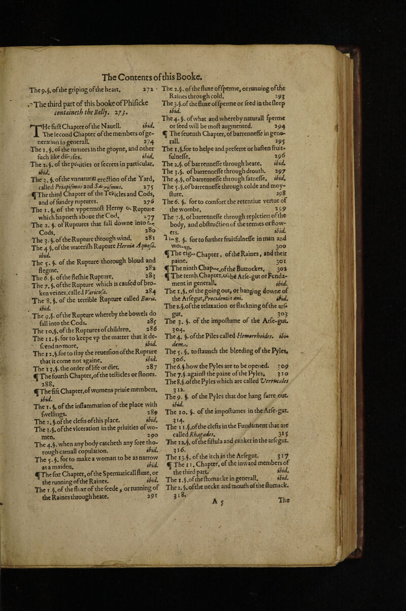 The9.§.ofthc griping of the heart, 271 ‘ The 2.§. of the fluxcoffperme, or running ofthe Raines through cold. 29 j The 3.$.of the fluxe of fpermc or feed in the fleep ihid. .^Thc third part of this booke ofPhifickc centaineth the Belly. 2/3. THe firft Chapter of the Naucll. ihid. The Iccond Chapter of the members ofgc- ncrauon in generall. 274 The I. of the tumors in the groyne, and other fuch like dif^afes. The 3. of thepi'44itics or fccrcts in particular, ihid. The 3. §.ofthe vnnaturaj erefiion of the Yard, c:\\Qi\PriAftfmHsZi\dSdi~j^ntus. 275 ^The third Chapter of theTe^iclcsand Cods, and of fundry ruptures. 176 The I. of the vppermoft Hcrny Ov Rupture which hapnethaboue the Cod. The 2. §. of Ruptures that fall downc into Cr^ Cods. . 380 The 3. $.oftheRupture through wind. 281 The 4 §. of the waterilh Rupture HermA Aqttofi. The c. of the Rupture thorough bloud and flegme. The 6. §.ofthcfle(hic Rupture. 283 The 7. §. of the Rupture which is caufed of bro¬ ken veines,called ^^4 The 8.$. of the terrible Rupture Enru. . ibtd. The 9.$. of the Rupture whereby the bowels do fall into the Cods. The 10.$. of the Ruptures ofchildren. 288 The 11. $. for to keepe vp the matter that it de- feendnomore. r ibid. The 12.§.for to day the reuerfionofiheRupmre that it come not againc, ibid. The 13.$. the order of life or diet. 287 CThe fourth Chapter,of the tclliclcs or ftoncs. 288 ^Thc fift Chaptcr.of womens priuic members. ibid, , The 1. $. of the inflammation of the place with fwellings. The 7. $.of the clefts ofthis place. ibid. The 7.$.ofthe vlceration in the priuities of wo¬ men. The 4.$. when any body catcheth any fote tho¬ rough carnall copulation. ibtd. The 5. $. for to make a woman to be as narrow as a maiden, i^id> ^Thc fixt Chapter, of the Sperraaticall fluxe, or the running of the Raines. ibid. The T, of the fl uxe of the feedc , or running of the Raines through hcate. apt The 4.$. of what and whereby naturall fperme or Iced will be moft augmented. 294 The feuenth Chapter, of barrenneflfe in geno- rall. 295 The I ,$.for to helpe and preferre or haften Fruit¬ ful nefle. 296 The 2,$. of barrennefle through hcate, ibid. The 3.5. of barrennefle through drouth. 297 The 4.$. of barrennefle through fatnefle, ibid. The 5.§.ofbarrennefle through colde and moy- fture. 298 The 6. $. for to comfort the retentiue venue of thewombe, 2 $,9 The 7.$. ofbarrennefle through repletion ofthe body, and obftru6licnof the termes or flow- crs. ^ ibtd. $. for to further fruitfulneCfe in man and WOU-4J4, 300 ^The cig.* Chapter, of the Raines, and their paine, ' 301 ^ The ninth Chap«t^ofthe Suttockes, 301 ' ^The tenth Chapter,cKtjjc Arfe-gut of Funda¬ ment in gcnerall. ihid,. The I of the going out, or hanging downc of the Arfcgut,Pro«We»n^r rfw. ibid. The 2.§.ofthe relaxation or flackning of the arA gut. 303 The 3, §. of the impoftume of the Arfe-gut. 304* The 4. §. ofthe Piles called ibi^ dtITtj. The 5. $. toftaunch the bleeding of the Pyles, ^06. The 6.f how the Pyles arc to be opened. 309 The 7.$ .againft the paine of the Pyles, 310 The l$,ofche Pyles which are called VerrUcalet 312. The 9. §. of the Pyles that doe hang farre out ibid. The 10. $. of theimpoftumes in the Arfe-gut. 314. The 11 .$.ofthe clefts in the Fundament that arc Rhagades. 3*5 The 12.$. ofthe fiftula arid canker in the arfegut. 31<5. The 13.$. ofthe itch in the Arfegut. 317 If The IT. Chapter, of the inward members of the third part. ibid. The 1 .$.oftheftomacke in gcnerall, ibid. The 2. $* ofthe necke and mouth ofthe ftomack. Ay Ths