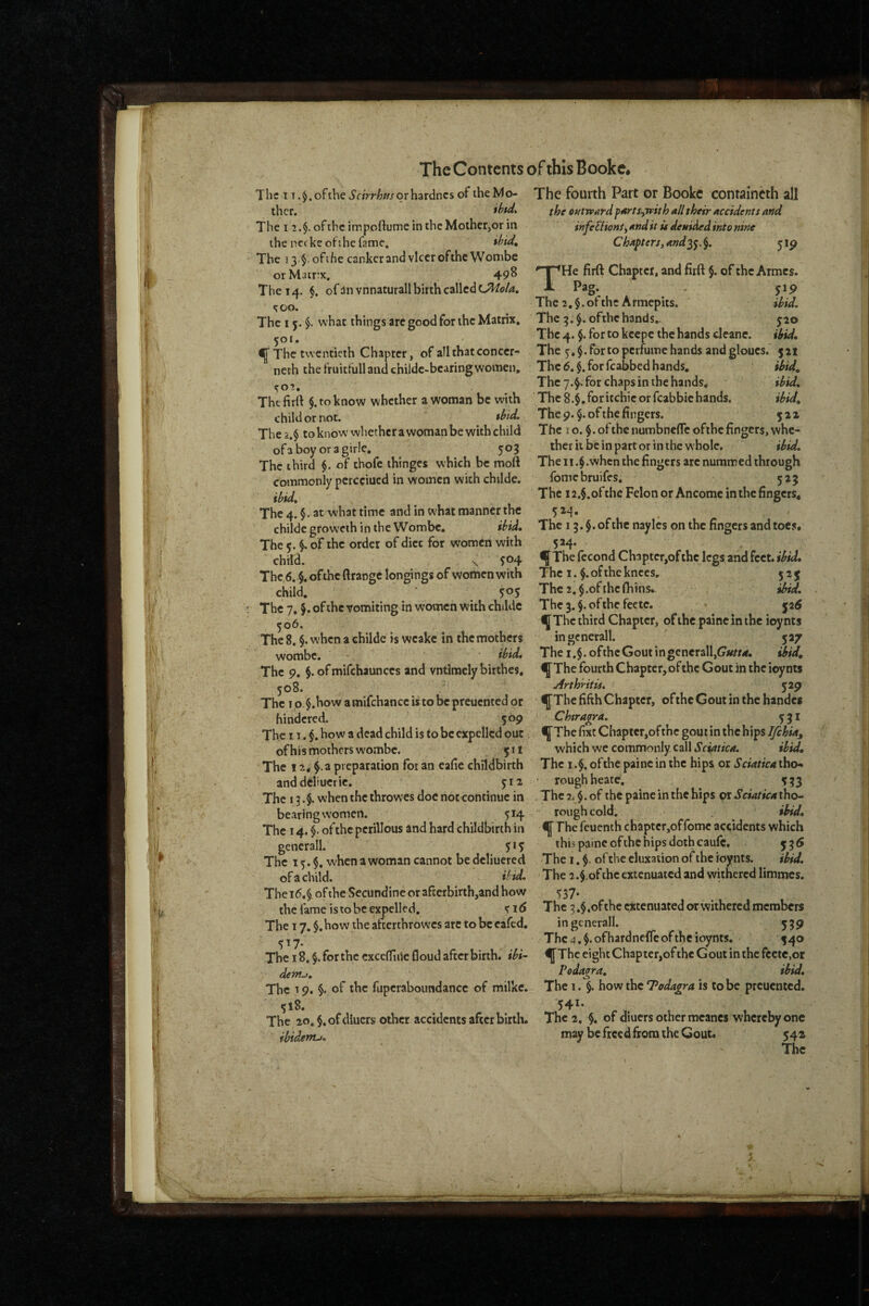 The T T ofthe Scirrhm or hardnes of the Mo- The fourth Part OF Bookc containcth all I iL:J f I . ; fi # • -7 I thcr. The I 2.$. of the impoftume in the Mother,or in the neckeofihefame. *^^<4 The 13 §.ofihe cankcrand vIccroftheWombe orMairx. 49^ The 14. ofanvnnaturall birth called too. The 15. $. what things arc good for the Matrix, 501. ^Thc twentieth Chapter, of all that con ccr- neth the fruitfulland childc-bearing women. the outward pArts^with all their accidents and infeEHonSy and it it denided into nine Chapters, and $. j ip THe firft Chapter, and firft $. of the Armes. Pag. . yip The 2,§.ofthc Armepits. Uid, The 9.$. ofthehands.- jio The 4. $. for to kcepc the hands clcane. ihid. The 5, $. For to perfume hands and gloucs. 521 Thc6.$.forfcabbedhands, ibid. The 7.^. for chaps in the hands, ibid,  ^ .. ibid. t02, ' ' - ‘ The firrt §. to know whether a woman be with The 8.$, for itchic or fcabbic hands. child or not. tbid. The p.§. of the fingers. 522 The2.$ toknowwhethcrawomanbewithchild The 10.§.ofthenumbn€flcofihefingers,whc- of a boy or a girle, 503 ther it be in part or in the whole, ibid» The third $. of thofe thinges which be moft Theii.$.when the fingers are nuramed through commonly pcrcciued in women with childe. fomebruifes. 525 The 12.$.ofthe Felon or Ancomc in the fingers* 5M- The 4. §. at what time and in what manner the childe groweth in the Wombe, ibid. The 5. §. of the order of diet for women with child. X f04 „ c 1 1 * Thc,6. $.ofthc ftrangc longings of women with The i. §.oithe knees, 505 The 2.$.of the (bins. They, J.ofthc vomiting in women with childe Thc3.$.ofthefectc. ^ ^ jatf ^06. IJThc third Chapter, of the painc in the ioynts Thc8, $. when a childc is wcakc in the mothers ingcnerall. 527 wombe. ibid. The i.$.ofthcGoutingcncr3ll,G’«//4. ibid. The 9. $.ofmifchaunccs and vntiraelybirthes. f ThefourthChaptcr,ofthcGoutintheioynt$ '' Arthritis. The 13. §. of the naylcs on the fingers and toes. 5H- The fecond Chapter,of the legs and feet, ibid, 525 ^d. - J-, Thci o §.howamifchanccistobcpreucntedor ^Tbe fifth Chapter, oftheGoutinthehandes hindered. 509 Ckragra. 531 The II. $. how a dead child is to be expelled out ^TbefixtChaptcr,ofthc gout in the hips ofhis mothers wombe. 511 which we commonly, call ibid. The 12. f a preparation for an eafie childbirth The i ofthe painc in the hips or Sciatica tho* and deltucric. 512 • rough heatc, ^ The 13.$. when the throwes doe not continue in Thc2.$.of thepaineinthehips Sciaticatho- bearing women. 514 rough cold, ibid. The 14. $. of the perillous and hard childbirth in f The feuenth chaptcr,offomc accidents which gencrall. 515 this painc ofthc hips doth caufc, 536 The 15.$. when a woman cannot be dcliuered The i, $. of the eluxaiion of the roynts. ibid. of a child. ibid. The 2.$.of the extenuated and withered limmes. The 1(5. §. of the Secundine or af£erbirth,and how the fame is to be expelled, s i <5 The 17. $.how the afterthrowes arc to be cafed, 5^7* The 18. $. for the cxccffiifc floud after birth, ibi¬ dem^. The 19. §. of the fupcraboundancc of milke. 518. 529 537* The 3.§,of the extenuated or withered members ingcnerall. 539 Thc4.$.ofhardncfreoftheioynts. 540 4^Thc eightChapter,oftheGoutinthcfcetc,or Podagra, ibid. The 1. §. how the 7odagra is to be preuented. 541. ^ * O# ^ I The 20. $.of diuers other accidents after birth. The 2. §, of diuers other meancs whereby one ibidenu, may be freed fiora the Gout. 54a
