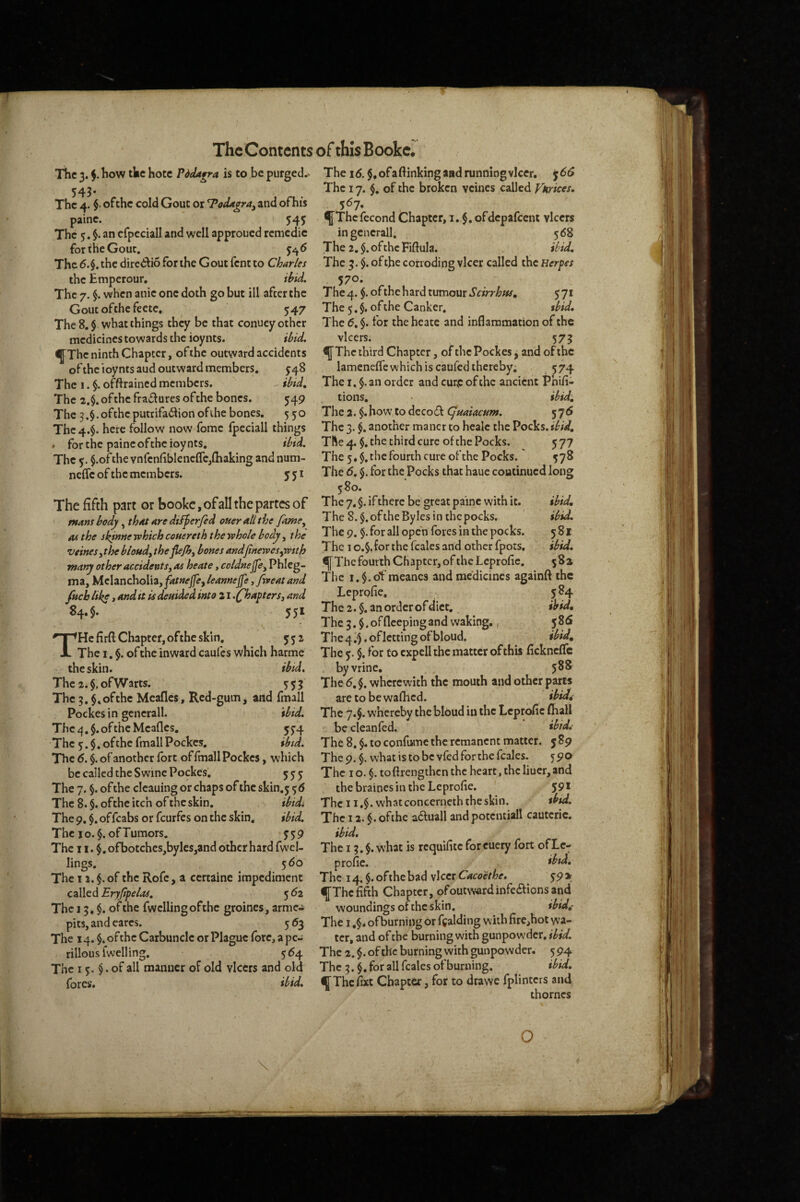 The 3. how the hote Pddagra is to be purged.> 543* The 4. $• ofthe cold Gout or T*oddgra^ and of his paine. i 54J The 5. $. an erpcciall and well approued rcmcdic for the Gout. The 6.§. the dire<!ilio for the Gout fent to Charles the Emperour, ibid. The 7. $. when anic one doth go but ill after the Gout ofthe feetc. 547 The 8. $ what things they be that conuey other medicines towards the ioynts. ibid, IfThc ninth Chapter, ofthe outward accidents of the ioynts and outward members, 548 The 1. $. offtrained members. ibtd. The 2.$. ofthe fra£lures of the bones. 549 The 3.§. ofthe putrifa61ionofihe bones. 550 The 4.$. here follow now fomc fpeciall things . for the paine ofthe ioynts, ibtd. The $.ofthe vnfenfiblencffe,(baking andnum- neffe of the members. 551 The fifth part or bookc, of all the partes of mans body, that are diiferfed oner all the fame^ AS the skinnerehichcouereth therehole body ^ the veinesjthe bloud, theflejh, bones and(inewes^wtth many other accidents, as heate, coldnejfe^ Phleg- ma, M.chncho\\Zyfatnejfe^leannejfe,/rreatand fitch liks»^ deuided into 21.Chapters, and 84.5. 551 He firft Chapter,ofthe skin. 552 The I. §. of the inward cau(es which harme the skin. ibid. The 2.$.ofWarts. 5:53 The 3. ofthe Meafles, Red-gum j and fmall Pockes in gcnerall. ibid. The 4.$. ofthe Meafles. 5^4 The 5.$. ofthe fmall Pockes, ibid. The 6. $. of another fort of fmall Pockes, which be called the Swine Pockes. 55:5 The 7. §. ofthe cleaning or chaps ofthe skin.j The 8. $. ofthe itch of the skin. ibidi The 9. $. offcabs or feurfes on the skin, ibid. The JO. §. of Tumors. 359 The 11. $, ofbotches,byles,and other hard fwel- lings, 5 60 The 11. of the Rofc, a certaine impediment called Eryfipelas. 5 62 The 13, $. of the fwclling ofthe groines, arme.i pits, and cares. 563 The 14. $. ofthe Carbuncle or Plague fore, a pc- rillous fwelling, 554 The 15. $. of all manner of old vlcers and old fores. ibid. The id. $,ofa(linkingaadrunningvlcer. jdd The 17. $, of the broken vcines called Vkrices, 5^7* ^Thcfecond Chapter, i. §, ofdepafcent vlcers ingencrall. 568 The 2, $. ofthe Fiflula. ibid. The 3. $. of the corroding vlcer called the Herpes 570, The 4. $. ofthe hard tumour Scirrhtu, 5 71 The 5. $. ofthe Canker. tbid. The d. $. for the heate and inflammation of the vlcers. 575 fThc third Chapter, of the Pockes ^ and of the lamenefle which is caufed thereby. 574 The I. §.an order and cur,e ofthe ancient Phi/i- tions, ibid. The 2. $.how to decodl CJuaiacum. 576 The 3. §. another mancr to healc the Pocks, ibid. The 4. $, the third cure of the Pocks. 5 77 The 5* $, the fourth cure ofthe Pocks. The d. 5. for the Pocks that haue coutinued long 580. The 7. §. if there be great paine with it. ibid. The 8.$.oftheBylesinthcpocks. ibid. The 9. §. for all open fores in the pocks. 581 The I o.§. for the fcales and other fpots. ibid. lj[Thcfourth Chapter, of thelcprofie. 58a The i.$.of meanes and medicines againft the Leprofie, 384 The 2.$. an order of diet. ibid. The 3.$. of deeping and waking., 586 The 4 3 • of letting of bloud. ibid. The 5. $. for to cxpell the matter of this ficknclTc . byvrine. 588 The d. §. wherewith the mouth and other parts are to bewafhed. ibidd The 7.5. whereby the bloud in the Leprofic (ball be cleanfed. *bid^ The 8, $. to confiMne the remanent matter. 589 The 9. §. what is to be vfed for the fcales. 590 The I o. §. tofirengthen the heart, the liuer, and thebrainesintheLeprofle. 59* The 11.$. whatconcerneththeskin. tbtd. The 12. $. ofthe a6luall andpoteniiall cautcric. ibid. The 13.§. what is requilite forcuery fort ofLc- profie. *btd. The 14. $. ofthe bad vlcer Cacoethe, 39 > ^Thcfifth Chapter, ofoutw«rdinfe6bonsand woundings of the skin, ibid,- The I ,$* ofburning or ffalding with fire,hot w'a- tcr, and of the burning with gunpowder, ibid. The 2.^. ofthe burning with gunpowder. 594 The 3. $. for all fcales ofburning, ibid. ^Thefixt Chapter, for to drawe fplinters and thornes \ O