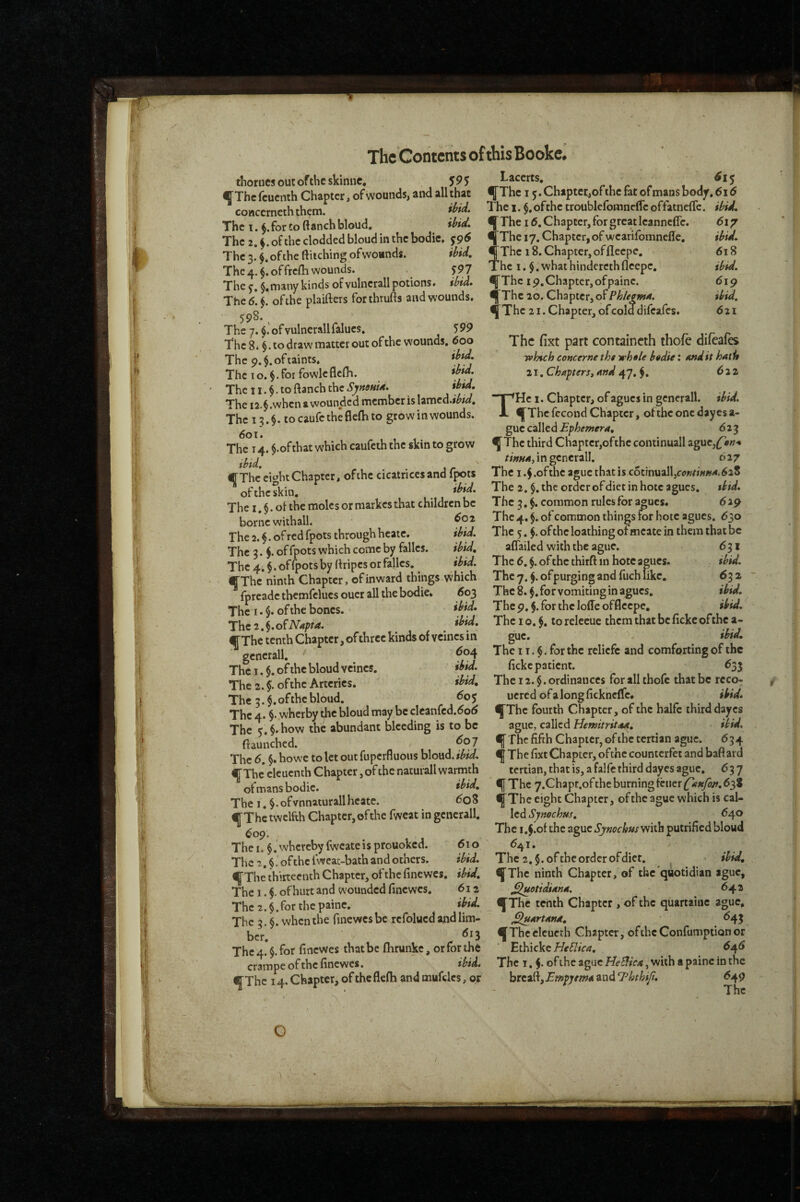 Lacerts, <^15 The 15. Chtptcr^of the fat of mans bod^. 616 The I. $.ofthe troublcfomnclfe offatnelTc. The 16, Chapter, for great leanncffc. fThe ly. Chapter, of wearifomnefle. If The 18. Chapter, of fleepe. The I. whathinderethfleepe. IfThc ip,Chapter,ofpainc. fThe 20. Chapter, of ' Iddif (5i7 618 ibid. 6\g ibid, 621 thorucsoutoftheskinne, 595 ^Thefeuenth Chapter, of wounds, and all that coHccrncth them. The 1. for to ftanch bloud, ihid. The 2. ^.ofthe clodded bloud in the bodie. The 3. of the ftitching ofwoands. ibid. The^.^, of frcfli wounds. 597 The $, many kinds of vulncrall potions, ibid. The 6.$. ofthe plaifters forthrufts and wounds. 598. The 7. of vulnerall falucs. 599 The 8. §. to draw matter out of the wounds. 600 The 9. §. of taints. The I o. $. for fowle flcfli. i^jd. The 11. $. to ftanch the SynouU. ibtd. The i2.$.when a wounded member is lamcd.iW. The 13.$. tocaufctheflelhto grow in wounds. 601. The 14. $.ofthat which caufeth the skin to grow f The*ei^^ht Chapter, ofthe cicatrices and fpots The i.^.ofthe aguethatis c6tinuall,f<j«/i««4.(528 ^oftheskin. The 2. $. the orderofdictinhote agues. tbid. The I §.ol the moles or markesthat children be The 3,$. common rules for a^ues. 619 borne withall. The 4. $.ofcommon things for hote agues. <530 The 2. f. of red fpots through heate. ibid. The 5. of the loathing ofmcate in them that be The 3. i of fpots which come by falles. ibid, aflailed with the ague. 631 The 4. $. of fpots by ftripcs or falles. ibid. The 6. $. of the thirft in hote apes. tbid. ffThe* ninth Chapter, of inward things which They.^.ofpurgingandfuchlike. 632 ^fprcadethemfelucsoucrallthebodie, 60^ The 8.$. for vomiting in agues. tbtd. The I. $. ofthe bones. ' Thep.^.forthcloffeofflecpe. ibid. The 2. §. o^Napta. *^*d. The i o. $. to relceue them that be fickc ofthe a- fThctcnthChapter,ofthreckindsofveincsin gue. ^ ^ ^ ^ scnerall '' 1 t . $. for the relicfe and comforting or the Thei.5.ohhebloudvcincs. il’id. fickepatiem. _ „ ^ . ^35 The 2 §. ofthe Arteries. ibid. The 12. §. ordinances for all thofc that be rcco- The 3of the bloud. 605 uered ofalongfickncffc, iHd. The 4. §. wherby the bloud may be clcanfcd.(5o<5 fThe fourth Chapter, of the halfc third dayes fThe 21. Chapter, of cold difeafes. The fixt part containcth thofe difeafes rvhtch concerne the whele bedie: And it hatlt 21. Chapter St and 47. $. ^ a 2i THc 1. Chapter, of agues in gcnerall. ibid. fThe fccond Chapter, ofthe one dayes a- guc called jEp/itfzwerrf, 623 fThe third Chapter,ofthe continuall aguc,(fiw-» tinnat i n gcnerall. 627 The 5.§.how the abundant bleeding is to be fiaunched. The 6. §. howc to let out fuperfluous bloud. ibid. fThe clcuenth Chapter, of the natufall warmth ofmansbodic. ibid. The I. §.ofvnnaturallheate. ^o8 fThe twelfth Chapter, ofthe fweat in gcnerall. 609. The I. $.'whcrcby fwcateis prouoked. 610 The 2. $. of the fwcat-bath and others. ibid. ague, called Hemitritaa, ibid. f The fifth Chapter, of the tertian ague. 634 f The fixt Chapter, ofthe counterfet and baftard tertian, that is, a falfc third dayes ague. 637 f The 7.Chapt.of the burning feuer {^an/bn, fThe eight Chapter, ofthe ague which is cal¬ led Symehus, ^4® The i,$!of the ague Sj/mchus with putrifiedbloud ^41. The 2.$. ofthe order ofdict. ibid. fThe thirteenth Chapter, ofthe finewes. ibid, fThe ninth Chapter, of the'quotidian ague, The I. f of hurt and wounded finewes. 612 J^otidiana. 642 The 2. $. for the painc. ibid. The 3.6. when the finewes be refolued and lim¬ ber. The 4. $. for finewes that be fhrunke, or for the crampe of the finewes. tbid. fThe 14. Chapter, of the flefh and mufclcs, or fThe tenth Chapter , of the quartaiuc ague. J^artana, <^43 f Thcclcucth Chapter, oftheConfumptionor Et\)\cVtHe5lica, ^4^ The 1.5- of J^he ague HeBica, with a painc in the breaft. Empyema and T^hthif, ^49