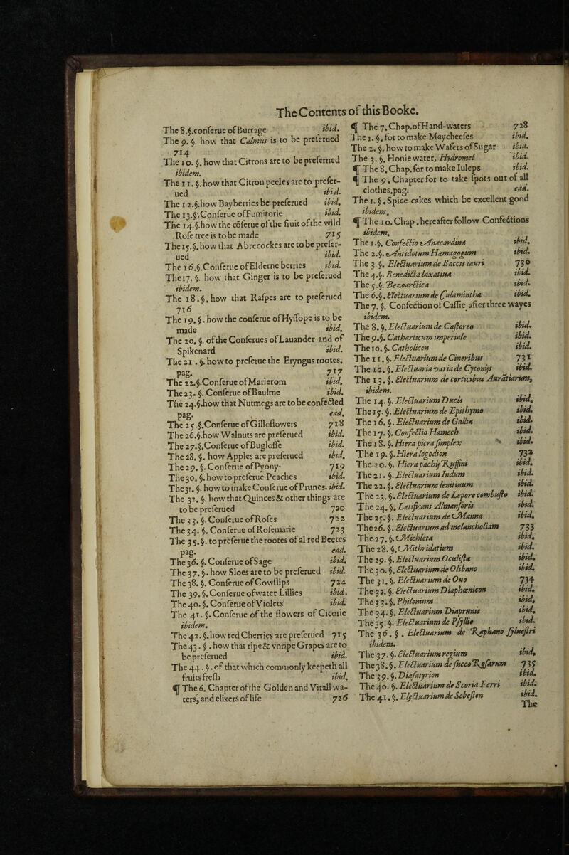 ThcS.^.confcrueofBurragc ibid. The 9. §, how that Cdmiu is to be prcicrdcd 714 The I o. $. how that Citrons arc to be preferned iBidem. The 11. how that Citron peeks are to prefer- ygj ibid. The 12.§.how Bayberries be preferned ibid. The i3.$'.Conrefue ofFuinitorie ibid. The i4.§.how'thc coferueotthe fruit of the wild ,Rofetreeis tobe made 7*5 The 15.$. how that Abrecockes arc to be prefer- ued ibid. The 1 d.$.Confcruc ofElderne berries thid. The 17. §. how' that Ginger is to be preferued ibidem. The i8.§.how that Rafpes arc to preferued 716 The 19.$. how the conferue ofHylTope is to be made ibid. The 20, $. of the Conferues ofLauandcr and of Spikenard ibid. The 21. §. how to preferue the Eryngus rootes. pag, ^ 7*7 The 2 2.$.Confcruc ofMarierom ibid. The 23. §. Conferue of Baulmc ibid. The 24.$.how that Nutmegs arc tobc coiifc6ied pag. , ^ f<^d. The 2y.$.ConfcrucofGiIlofiowcrs 718 The 26.§.how W alnuts arc prelerued ibid. The 27.$,Conferue of Bugloflc ibid. The 28, $. how Apples arc preferued ibid. The 29. §. Conferue of Pyony' 719 The 30, $. how to preferue Peaches ibid. The3T, $. how to make Conferue of Prunes, ibid. The 32. $. how that Quinces & other things are to be preferued The 3,$. Conferue ofRofes 7^^ The 34. Conferue ofRofemaric 723 The 35,$. to preferue therootes of aired Bcetes pag. end. The 3d. $. Conferue ofSage ibid. The 37. §. how Sloes are to be preferued ibid. The 38. §. Conferue of Cowflips 724 The 39. $. Conferue ofw'atcr Lillies ibid. The 40. $. Conferue ot Violets ibid. The 41. §. Conferue of the flowers of Cicorie ibidem. ^ The 42. $,how red Cherries arc preferued 715 The 43. $ .how that ripcScvnripe Grapes are to be preferued ibid. The 44. §. of that which commonly kcepeth all fruits frefh ibid, fThe«. Chapter of the Golden and Vitall wa¬ ters^ and elixers of life 72 d ^ The y.Chap.ofHand-waters . 728 The I. §. for to make M-aycheefes ibtd. The 2. how to make Wafers of Sugar thid. The 3. Honiewater, Hydromel ibid. ^ The 8, Chap, for tomakeluleps ibid. ^ The 9, Chapter for to take fpots out of all clothes.pag. The I. $ .Spice cakes which be excellent good ibidem. / ^The 10. Chap .hereafter follow Confe£fions ibidem, . ■ The i OoiijeBio iy^kacardwa '' ibid. The 2.iyfmidotum Hdtmagogum ibid. The 3 Eleclunriam de Baccis (auri 73® The 4,$. BenediBla la.xntiun ibid. The 5 'Bezoarblica ibid. The 6.§. Blebluarium de (^alamintha ibid. The 7. $. Confedfion of Caflie after three wayes ibidem. Tl^ 8. EleBnaritm de Cajioreo ibid. The 9.$. Catharticum imperinle ibid. The 10. §. Catholken ibid. The 11. §. EleUunriumde Cineribtu 7 3 * T he 12. §. EleBmria varia de CytofitjS ibid. The 13, §. EleElfiarisim de cortietbiu AHrAtiarnnif ibidem. The 14, ^.EleEluariumDucis . ^id. The 15*$. EleBunrium de Epithyma tbuL The 16, §. EleBuArium de Gallut ibid. The 17. §. CetifeBio Hamech The 18. §. HierapicraJimplex ibid. The 19. §. Hieret logodion The 2 0.$. Hierapachij ibid. The 21. $. EleBunrium Indum ibid. The 22.$. SleBuarinm lenitimm ibid. The 23. ^.SleSlmrium deLeporecombujlo ibid. The 24. $, Latificnm Almanjoris ibid. The 2y. §. BleBuarium de ibid, The2d. $. SleBuaritim ad melancholiam 733 The 2 7. §. ^JMichleta ibid^ The 28. ^.LPhtithridatium ibid. The 29. $. Eletluarium Oculijia ibid, ■ Theio.^.EleBuarmmdeOUbano ibid. The 31.$. EleBnarium de Quo 734 The 32. $. EleUuariumTiiaphoenicM ibid, Th e 3 3. $. Philonium ibid. The 34.' $. EleBuariptm Diaprunu ibid. The 35.$. EleBrnriftm de Pallia ibid. The 3d. $ . hleElfiArinm de %aphano ffueftri ibidem. The 3 7. §. SleSluartHm regtum ibid. The 38. $. EleBnartHm defitcco %jfarttm 735 The 3 9. $. Diafatj/rion ibid. The 40. $. EleBmrwm de Scoria Ferri ibid: FJeBsiariftmdeSebeblen ibid.