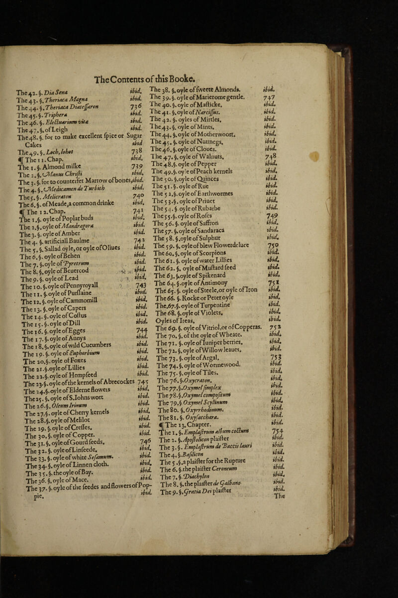 The 41. §. jD w S em The 4 3. Theriaca Afagrtit The^4.Theriaca Diatejfarort The /^y^.Triphera The 46. EleSlfMriptmvUa The 47.$. of Leigh ihU, 38. $« oylc of fwcete Almond*. M. The 39, §. oyle of Mar ierome gentle, y^ 5 The 40. §. oyle ofMafticke, M. The 41 oyle ofNarciJfuj. ihtd. The 4 2. $. oyles of Mirtles. ibid. The 43. $. oyle of Mints, The47.§.otLeign - — The 48.« fct to make excellent fpice or Sugar ^4- k- oy'« of Mothetwoort. Cali,s fhd The 45. oyle of Nutmegs. The.9.§.i«i,U« 738 f The 11. Chap. ik-d. The 47. oyle of Walnuts. The I.}, Almondmilke 739 , ^{^Cl^.C^U>,mChrtai did. The 49.5. oyie of Peach kernels The 3 $ for to counteifet Marrow ofhones • The 5 o. §.oy le ot Qiinces —. .Thc < I.ovle of Ruc The 4, §. iJ^ie ^teamen de Turbith The y, $. Melicraton The 6. §. ofMcadc^a common drinkc If The 12. Chap. The I oyle of Poplar buds The 2.$,oyle oiMandragora The 3. §. oyle of Amber The 4. $. artificial! Baulmc The 5. i Sallad oyle, or oyle ofOUucs The6.§.oyleofBehen They. $. oyle of . The 8. §.oyle ofBcuercod The p. $. oyle of Lead The I o. $. oyle ofPennyroyall The T1. §. oyle of Purflaine The 12. $. oyle of Cammomill The 13. §.oylc of Capers The 14. $. oyle of Coftus The 15.$. oyle ofDill The 1(5. $.oyleofEgges The i7.$.oyleofAnnys The 18. §. oyle of wild Cucumbers The 19. §. oyle of Euphorbium The 20.§.oyle of Foxes The 2i,$.oyleofLiUies The 22.ioylcof Hempfeed ^ _1 w & aL, Ale . ibid. The 51.$. oyle of Rue 740 The 5 2,$.oyleofEarihwormcs ibid. The 53.$. oylcofPriuet 741 Thc54.$.oyleofRubarbe ibid, The35.$.oyleofRorcs ibid. The 56. $. oyleofSaffrori ibid. The 37. §. oyle of Saiidaraca 742 The 5 8. §.oyle of Sulphur ibid. The 5 9. $. oyle of blew Flowcrdeluce ibid. The 60. $. oyle of Scorpion* ibid. The (Si. §. oyle of water Lillies ,,1 iJbid. The(52.$. oyleofMuftard feed ^ ibid. The dj. ^ oyle of S pikenard 7 - 743 The 64.$.oyle of Antimony ,' ibid. The 63. $. oyleofStcelc.or oyle ofTron ibid. The 66. §. Rocke or Peter oyle ibid. Thc.67.$. oyle of Turpentine ibid. The (58. $. oyle of Violets, ibid, OylcSoflrcas, 744 The 6g. $. oyle of Vitriol,or of Copperas. ibid. The 70. §. of the oyle of Wheate. ibid. The 71. §. oyle of lunipet berries, ibid. The 7 2. §. oyle ofWillow leaues, ibid. The 73.5. oyle of Argal. ibid. Thc74.$.oyleofW6rmewoodi ibid. The 75.5. oyle of Tiles. The 22.§. oylcor xicmpicca , '*■7 The 22.$. ovleofthc kernels of Abrccockcs 743 T\^^]6.^’Oxycrator7, ^ . ibid. T\\C77.fi.0xymel(imt - -- The 24.$.oyleofEldernefloweis The *3. i oyle ofS.Iohns wort The 2 6.§. Olettmlrinum The 27,$. oyle of Cherry kernels The 28.$. oyle ofMclilot The 29. §.oyle ofCrelTes. The 3 o* §. oyle of Copper. The 31. $. oyle of Gourd feeds. The 3 2. §. oyle of Linfeedc. The 33. $• oyle of white SefamHm The 34. $. oyle of Linnen cloth. The 3 5.$-the oyle of Bay. The 3^5. $.oyleofMacc. ibid, T\\c:77,%,Oxymelfmplex ibid. Thc72.\,OxymelcompoJitHr» ibid. T\i^l9f%0xymelScyllinum ibid. The 86. §. Oxyrrhodimmi ibid. The 81. §. Oxyfacchara. ibid, The 13. Chapter. ibid. The I. §. Emplaftrum album coUHnt 746 The 2. ^.Apojiolicon plaifter ibtd. The 3. §. EmpUflrum de Taccis lauri ibid. The 4* ^.Bajilicon ibid. The 3 .$.aplaifterforthe Rupture ibid. The 6. §.the plaifter Ceroneum ibid. T^ic-j.^iachyloa pie. ibid, 7^1 ibid, . ibid, ibid, ibid, ibid, ibid, ibid. 748 ibid, ibid, ibid, ibid, ibid, ibid, ibid. 74P ibid, ibid, ibiJ. 75? ii^. ibid, ibid, ibidi 75* %bim ibid, ibid, ibid, ibid, 75a ibidi ibid, ibid. 1%} ibid. ibid^ ibid, ibid. ibid. • ibid, ibid. ibid. ibid. 754 ibfdi ibid, ibid, ibid, ibid, ibid, ibid, ibid.