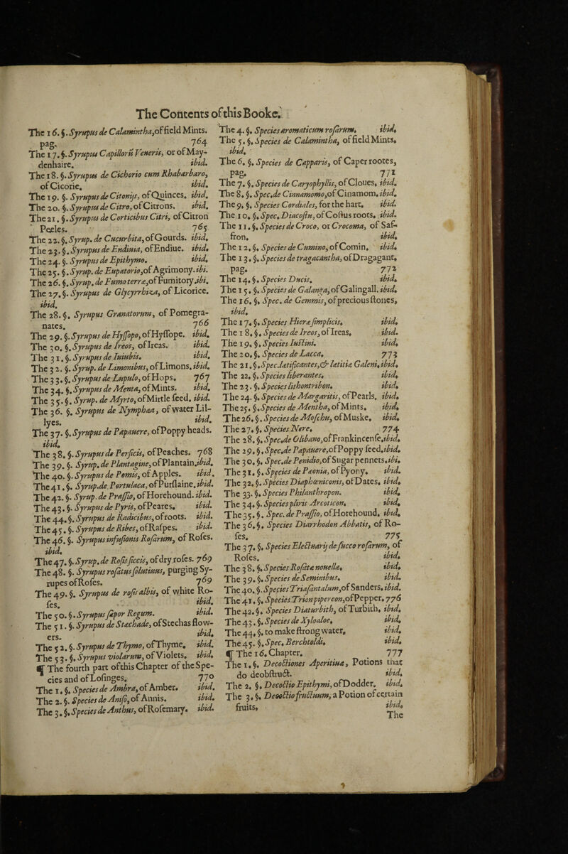 \ The 16. i.SyrupusdcCalamifjtha,o^Rcld Mints. pag. _ . 7^4 The I j,^.Syruptt4 Capillom or ofMay- denhaire, ibtd. The 18. §.SjrupM de Cichorio enm Rhabarbaroy ofCicoric, • • The 4. Species AromaticutH roprum^ ibid^ The Species de Calaminthaf of field Mints* ibid^ ' The 6. Species de Cstpparis, of Caper rootes, , 771 1 he 7, Species de Caryophyllisy of CIoues» tbtd» ofCicoric • • yc^^y»'^,opectesae^aryopK}yutSyOi\^ious:^^tipiu» The 19. §. SyrHpusdeCitonijs, ofQuinces. ibid. The 8. ^*SpecJe Cinnamomofi^ipd. The 20. Syruptu de Citroy of Citrons. ibid. The 9. §. Species Cordtales, for the hart, ibid. The 21. §. Syrupm de Corticibus Cttri, of Citron The i o, $. Spec^ Diacofisiy of Cortus xoots^ibid. Pecles. 7^5 The 22. §. Syrup, de Cucurbita, of Gourds, ibid. The 2 5. §. SyrupHs de Ettdiuiay ofE ndiue. ibid. The 24. $. SyrtspHs de Epithymo. ibid. The 25. §,Syrup, de Eupatoriofi^ h%nmot\y.ibi. The 2(5. \,SyrHp,de Fumoterra,o^^yxmiiorj ,pi. The 27, §. Syrupus de Glycyrrhiza^ of Licorice. ibid. The 28.$, Syrupus Grmatorumy of Pomegra¬ nates. 1^^ The 29. §. Syrupus de Hyfopo, ofHyflbpe. ipd. The 50, Syrupus de freesj ofireas. ibid. The 11 ♦ §, Species de Croce, or Crocoma, of Saf* fron, ibid. The 12, §♦ Species de CuminOy of Comin, ibid. The 13, $, Spedes de tragacantha, ofDragagant* pag* 71T- The 14* $♦ Species Duds, ibid. The 15.$. Species de G’<2!/<«w4,ofGalingaII. ibtd. The 16, $» Spec, de G’m»?w,ofpreciousftoncs, ibid. ww,^ The 17, §♦ Species Hierajtmp/icis, The I 8, $♦ Species de freesyO^htzs, The 19, Species fufimi. ibid, ibid, ibid. —-r~-- rhe \ \ Syrupus de fuiubis. ibid. The 2 o, $, Species de Lacca, 775 rhe 2 2. $. Syrup, deLimonibus,ofLimons.ibid. The 21.^,Spec.Utificantes,&Uutu Gdem,tbtd. The 2 5! i Syrupus de Lupuloy of Hops. 767 The 22, $. Species hbernntes, ibid. The 24 ^ SyrupusdeMeutUyofUmts. ibid. The 2^Species/ithoutnbou, tbtd, rhe 2 <! $.* Syrup, de Myrto, ofMirtle feed, ibid. The 24. $. Species de Margarms, ofPearls. ibtd, rhe 2 6, $ Syrupus de Nymphaa, of water Lil- The 25. ^,Species de Menthuy ofMints, tb}d, j gg y* f f 'The26,^,SpedesdefldefchuyOiMusk€, tbtd, T^21-%,SyrupHsde?apmereydiVop'p'yhez^%, The2y,^, Species'Here, 774 iEtd ^ ^ ^ ^ The 28,$.*.9p^f,^/<?0//^^»(?iOfFrankincen(e,f^/i4 The Vs. eSyrupu^de Perjicis, ofPeaches. 768 The i9,^,Spec,de Papauere,of? oppy ked,tbid. The 29 I SyrLdePknt^iriueyOmzntzm,tbtd. The 30.§.^/>.c.^.P^«/^^^,ofSugarpennets./^/* The40.Iw«^d.P.».^,ofApples. ibtd. The SpfciesdeP^ema,ofPyo^, tbtd The 41 I Syrup.de Pertukcu, of Purflaine. ibtd. The 3 2. $. Species Duphoemcemsy ot Dates, tbtd, The42.\. W.if Pr4^^,ofHorehound.7^;^. The y^.^,SpeciesPhtlmthrepen, tbtd, The42.§./r^<«P«x^<rF7r^,ofPeares. ibid. The 34,^. Species p/trts ^rcottmt, tbtd. The 44. $. Syrupus de Reidicibusy of roots, ibid. The 35.$. Spec, de Prajfto, ofHorehound. 1^/ * The 45. $. Syrupus de RibeSy ofRafpes. ibid. The 36.$. Spectes Dtarrhodon Mutts, of Ro- rhe46. §. Syrupus infujionis Rejdrunt, of Roles. ibid. The 47. §. Syrup, de Rofisfleetsy ofdry rofes. 769 The 48. Syrupus rofitusfilutiuus, purging Sy- rupes ofRofes. 1^9 The 49. §, Syrupus de roflsalbls, of white R.o- les. The 50.$. Syrupus fipor Regum, fes. 77$ The 37. §, Species Elefluarijdefuccorojarumy of Rofes, . ibid. The 3 8. §♦ Species Refit a nouelk, ibtd. The 3 9. §♦ Species deSemimbus, ibid, Xhe 40, §• SpeciesErtafinta/umyof Sanders, ibid, ibid. The 41. $♦ SpeciesTrionptpereoriyofPetpipex, 776 ibid. The 42. $. Species Diaturbithy of Turbith. ibtd, M - — . ^ * f T ^ ^ ^ ^ f^ M ibid, ibid, ibid. “he <o,§,Syrupus Upor Kegum, he ? I. §. Syrupus de Suchude, of Stcchas flow- The 4 3. $. Spectes deXylodoe, ^ ^ \ ibid. The 44, to make ftrong water. rhcc2 %.SyrupusdeThymoyofXh^^e, ibid. The4’3.\,S^c*Rerchtoldt, rhe s 2.$. of Violets, ibid, ^ The 16. Chapter, _ llj rThI fourth part of this Chapter of the Spe- The i. Decefhones Apertttua, Potions t nac * • rtfT rkfinaec 770 do deobftruct. tbtd, fhc^i i SpeciesdeAmlrayofkrrher, ibid. The 2, ^,E>ecoBtoEptthymtyofpo^der, tbtd, fhc3,^,SpeciesdeArtthus,ofP^Qfemzrj, tbid, fruits* • * ^ •