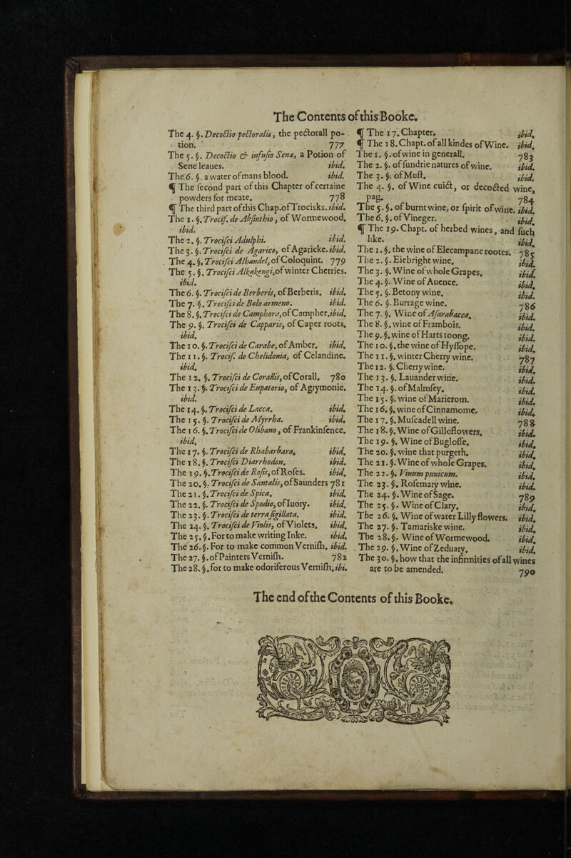 The 4. §. VecoBio feBordU , the pe£lora]l po¬ tion. ’ 777 The 5. DecoBio infujio Sena, a Potion of Sene leaues. B’id, The <5. $. a water of mans blood. ibid. ^ The fecond part of this Chapter of certaine powders for meate, 778 ^ The third part ofthis Chap.ofTrocisks./^^V. The I. ^.Trocif.de Abfinthioi of Wormewood. ibid. The 2, $. Trocifei Addphi. Bid. The 3. Trocifei de Agarico, of Agarickc./^#W. The 4. $, Trocifei Alhandel, ofColoquint. 779 The 5. Trocifei Alkakengifi^winter Cherries. ibid. The 6. §. Trocifei de Berber is, of Berberis, ibid. The 7. $. Trecifei de Bolo armsno. ibid. The 8. ^,Trocifcide Camphora,oiQ2.cn^hzv.ibid, The 9. $. Trocifei de Capparie, of Caper roots, ibid, Tht 10.^.Trocifei deCarabe,o^ KvBocv, ibid. The 11. Trocif. de Chelidonia, of Celandine. ibid. The 12. $. Trocifei de CoraUiSyO^QoxzW, 780 The 1 .TrocifeideEnpatorio^ of Agrymonie, ibid. The 14. $. Trocifei de Lacca, ibid. The 15.$. Trocifei de Adyrrha. ibid. The 16. §, Trocifei de OUbano, of Frankinfence. ibid. The 17. §. Trocifei de Rhabarbaro, ibid. The 18. f. Trocifei Diarrhodon, ibid. The 19. Trocifei de Rofs, of Rofes. ibid. The 20. Tyocifei de SAntduy of Saunders 781 The 21. $. Trocifei de Spica, ibid. The 22. $. Trocifei de Spodio, ofluory. ibid, ■ T h e 2 3. §. Tyocifei de terrafgillata. ibid. The 24. $. Trocifei de Violis, of Violets, ibid, T he 2 5. $, For to make writing Inke. ibid. The 26. §. For to make common Vcrnifti, ibid. Theay.^.ofPaintersVernifli. 782 The 28. $,for to make odoriferous Vcrnifli,*^#, ibid, ibid, 785 ibid, ibid. The 17'Chapter. ^ The 18. Chapt. of all kindes of Wine. The I. $. of wine in general!. The 2. \. of fundrie natures of wine. The 3, $. ofMuft, The 4. $. of Wine cui(51, or deco<51cd wine, ' 784 The 5. §. of burnt wine, or fpirit of wine ibid Thed.$.ofVineger. . f The 19. Chapt. of herbed wines, and fuch like.’ The I. $. the wine of Elecampane rootes. 785 The 2. Eiebright wine, The 3. $. Wine of\\ hole Grapes, The 4. §. Wine of Aucnce. The 5. §. Betony wine, -. The 6. §. Burrage wine.' T he 7. $. Wine Afirabacca, The8. ^.wineofFrambois. The9.$,wineofHartstoong. The I o. $. the wine of Hyffope. The 11. winter Cherry wine, . ygy The 12. §. Cherry wdne. ^y^ The 13.$. Lauanderwinc. The 14. $.ofMalmfey. ^y^^^ The 15. $ . wine ofMarierom. The 16, $, wine ofCinnamomc. The 17.$, Mufcadell wine. -7 g g The 18. Wine ofGilloflowers, ibid. The 19. $. Wine of Bugloffe. ibi^^ The 20. $. wine that purgeth, lyiJ The 21. $. Wine of whole Grapes. ibid. The 2 2. §♦ VinumpmicHm. ibi^^ The 23. $, Rofemary wine. ibid. The 24. $. Wine of Sage. ygp The 25.$. Wine of Clary. ibid. The 26. §. Wine of water Lilly flowers, ibid. The 27. §. Tamariskewine. ibid. The 28.$. WineofWormewood. • ibid, ^ The 29. §, Wine of Zeduary, ibid. The 30. §«how that the infirmities ©fall wines are to be amended. The end ofthe Contents of this Bookc.