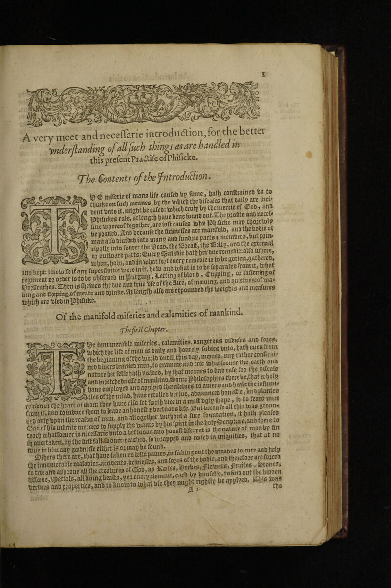I A very meet and neceffarie introdua;ion,for the better ynderflandmg of dfuch things mare handed in this prcfent ofPhifickc. The Contents of the fntroduBion. miferie of mano life caufeD bv fi«neconftrainei) U fo ^f„(t, vneanesi.b?tfteicljicbfSeOift^esare nZbutoit mtsMbeearcD:iBSitftttal?bstbcmcrtieof ®od, ana ipihffifitcfi rate at length hauebenefonnOoutXljepjofite auDncccf!* be So. ana becaufe tl)c ficbneCes ay i!f Sfo aroiaea into mans ana funajie parts j mcmbctB, bui. pjm into foure* thel^eabjthellBjcalljtlje^eU?? epictnal os outtoara parts:<E«cts«palaote battj Stratie lulien hoto.anB intotiat fost euerp temcBie is to be cegiment o? ojoer to to be obferuch m ‘ of mtouing, anb quietnes:of toliicbarcbfetiingljtfi^^®^* ' Of the manifold mifcries and calamities of mankind, 'fhefrsf chapter, ■ Igc innumerable mifcries, calamities, BsnBerons nireafw^^^^^^ t«btfh the life of man i& batlp anb fubtett bnto, tjaih euturr m thebLtnmngoftbcbuojlbbntilUbis bap,m®«^o» ncbbiuerslearnebmen,toetamineanbtrie ^batfeeuer tl)C eartp auo natureher felfe hath t?eelbcb, bp that meaner to finb cafe fo? 'anntojLt)enne(reofman&inB.&ome@t)ilofop!)ct3tbetcbc,tbatteb B ^ emplopcB ana applpea tliemfclaes.to amenoanB ^^^7^Stiesoftl;emina,ba«ert^ fcafon lit tbc heart of mam tljci? banc „om« ufe iiRut becaufe all this boasi groum fo oncctaRen,Bp tpe nritiaiwo uun-i^ovii^v, >--’I'-r fime in him anp gajDneffe eitijer is oj map be founa. , Beanes to cure ana Ijelp ffiibcrs tbere are.tbatbaue taUenno ie:.epm c^’*f^,‘^’^*fj^jg„ooie,anB tbetefo.seare fojtea (l)einnamerablemaiaBte5,acaocnfB.fiAneftvS,an . ja.fi,L «ioinets,iftaitc6, StoncOi io trieaflB appsone alltbc creatures of fina out tt)e DiBBeii, mfflBS.ipcttalB.alllimnsbcaas.peaenc pelenent,^ tertues anb paopertie^, anb to ImoU) to tnSav bfe tijep mig^ ^ gy k